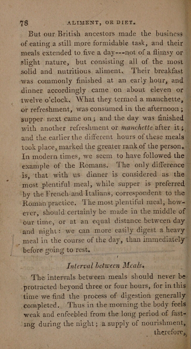 But our British ancestors made the business _ of eating a still more formidable task, and their : meals extended to five a day---not of a flimsy or — slight nature, but consisting all of the most solid and nutritious aliment. Their breakfast — was commonly finished at an early hour, and | 4 dinner accordingly came on about eleven or twelve o’clock. What they termed a manchette, or refreshment, was consumed in the afternoon ; — supper. next came on; and the day was finished ; with another refreshment or manchette after 1t;_ and the earlier the different hours of these meals. ‘ took place, marked the greater rank of the persone In modern times, we seem to have followed the — rit of the Romans. The only difference © , that with us dinner is considered as the sie plentiful meal, while supper is preferred, by the French and Italians, correspondent to the | Roman practice. ‘The most plentiful meal, how- | ever, should:certainly be made in the fish of ‘our time, or at an equal distance between day ‘and night: we can more easily digest a heavy _ meal in the course of the day, than immediately” before going to. rest. Interval between Meals. The intervals between meals should never be protracted beyond three or four hours, for in this | ‘time we find the process of digestion generally : ‘completed.. Thus in the morning the body feels weak and enfeebled from the long period of fast=— | ing during the night; a supply of nourishment, - __ therefore,