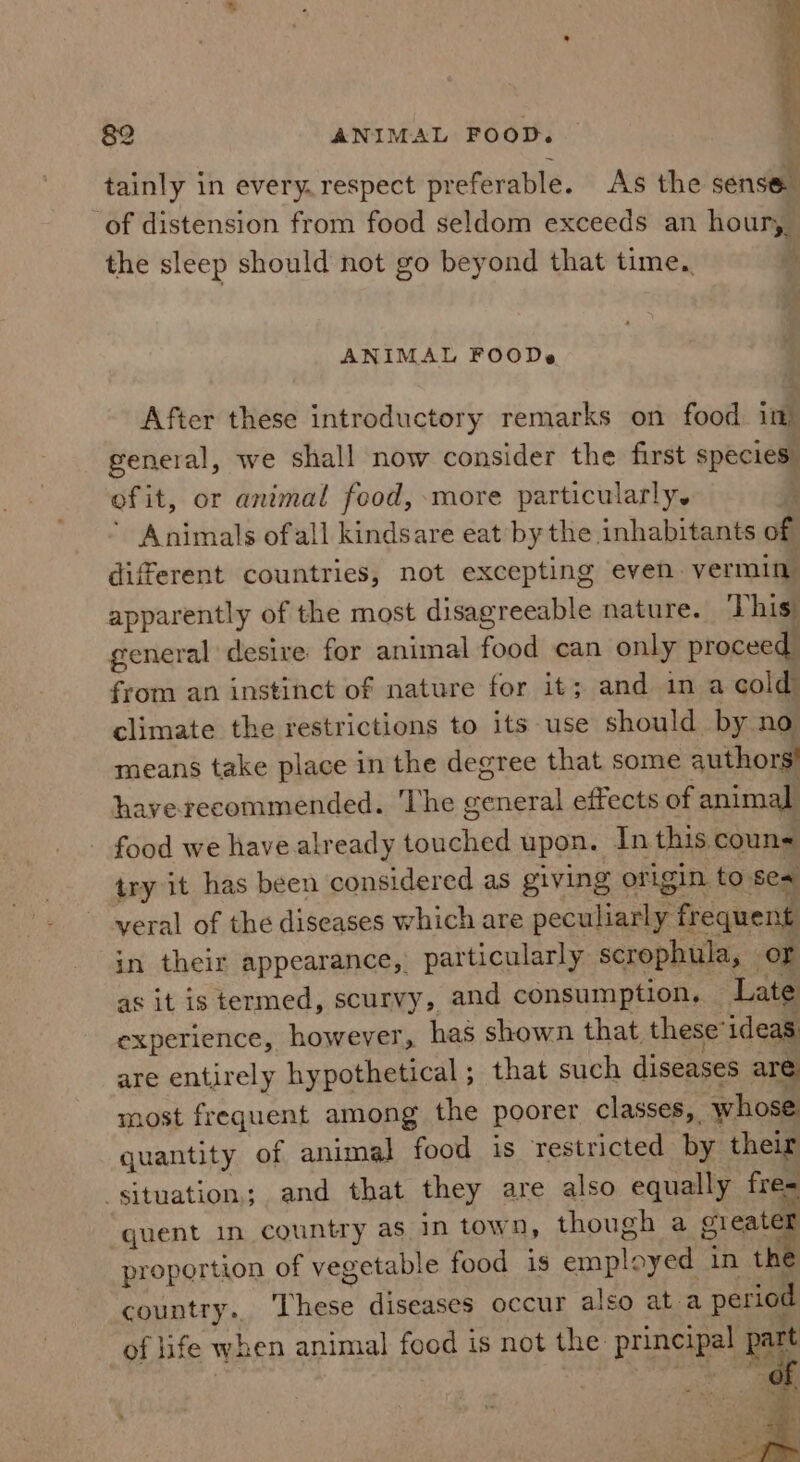 ANIMAL FOODs After these introductory remarks on food im general, we shall now consider the first species efit, or animal food, more particularly, Animals ofall kindsare eat by the inhabitants of different countries, not excepting even. vermin apparently of the most disagreeable nature. This general desire for animal food can only proceed from an instinct of nature for it; and in a cold climate the restrictions to its use should by no means take place in the degree that some authors! hayverecommended. The general effects of animal - food we have already touched upon. In this. couns try it has been considered as giving origin. to sea veral of the diseases which are peculiarly frequent in their appearance, particularly scrophula, or as it is termed, scurvy, and consumption, Late experience, however, has shown that, these ideas are entirely hypothetical; that such diseases are most frequent among the poorer classes, whose quantity of animal food is restricted by their ‘situation; and that they are also equally fre= quent in country as. in town, though a Bele proportion of vegetable food is employed in the country. These diseases occur also at a period of life when animal food is not the principal part oe