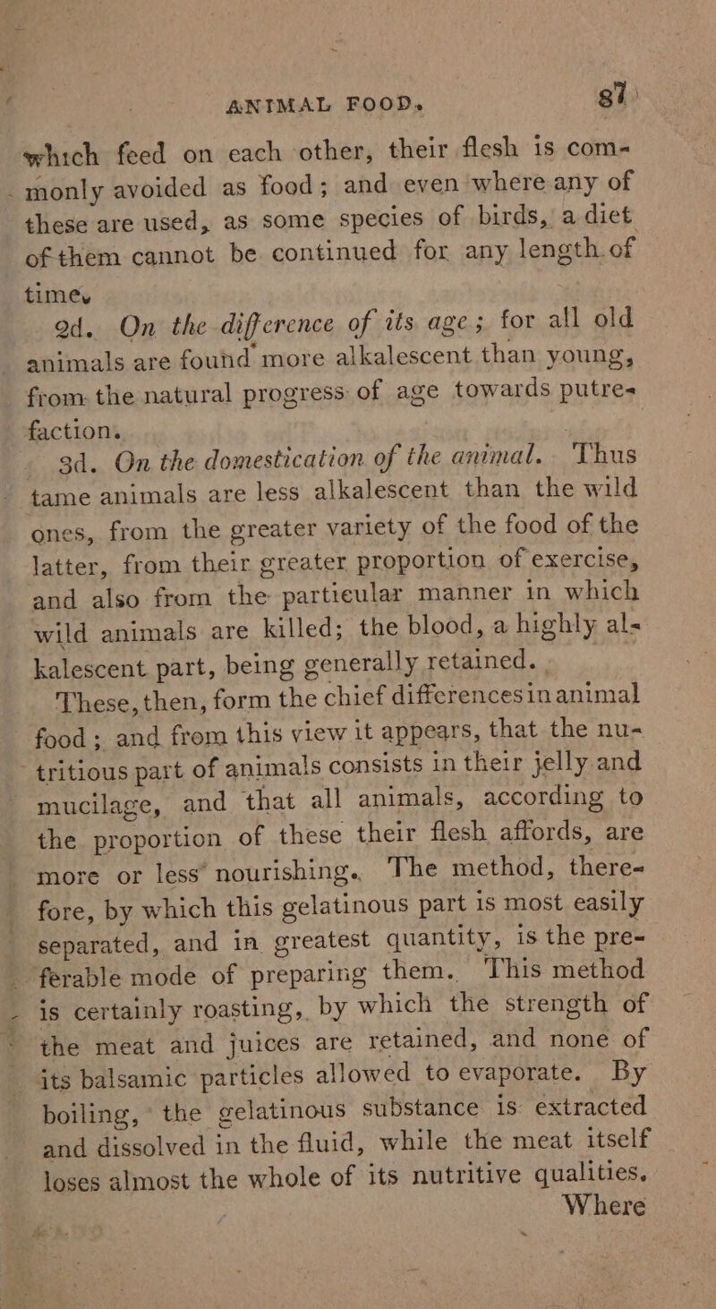 which feed on each other, their flesh is com- : monly avoided as food; and even where any of these are used, as some species of birds, a diet of them cannot be. continued for any length. of times ad. On the difference of its age; for all old animals are found more alkalescent than young, from: the natural progress of age towards putres faction. | 3d. On the domestication of the animal. Thus tame animals are less alkalescent than the wild ones, from the greater variety of the food of the latter, from their greater proportion of exercise, and also from the particular manner in which wild animals are killed; the blood, a highly als kalescent part, being generally retained. These, then, form the chief differencesinanimal food; and from this view it appears, that the nu- - tritious part of animals consists in their jelly and mucilage, and that all animals, according to the proportion of these their flesh affords, are more or less’ nourishing. The method, there- fore, by which this gelatinous part is most easily separated, and in greatest quantity, is the pre- ferable mode of preparing them. This method is certainly roasting, by which the strength of the meat and juices are retained, and none of its balsamic particles allowed to evaporate. By boiling, © the gelatinous substance is extracted and dissolved in the fluid, while the meat itself loses almost the whole of its nutritive qualities. Where %