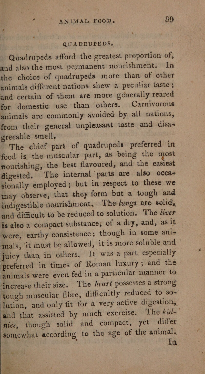 QUADRUPEDS, Quadrupeds afford the greatest proportion of, and also the most permanent nourishment. In the choice of quadrupeds more than of other animals different nations shew a peculiar taste ; and certain of them are more generally reared for domestic use than others. Carnivorous animals are commonly avoided by all nations, from their general unpleasant taste and disa- greeable smell, The chief part of quadrupeds preferred in food is the muscular part, as being the most nourishing, the best flavoured, and the easiest digested. The internal parts are also occas sionally employed; but in respect to these we may observe, that they form but a tough and indigestible nourishment. The lungs are solid, and difficult to be reduced to solution. The liver is also a compact substance; of a dry, and, as it ‘were, earthy consistence ; though in some ani- juicy than in others. It was a part especially preferred in times of Roman luxury; and the. ‘animals were even fed ina particular manner to. dncrease their size. The heart possesses a strong nies, though solid and compact, yet differ ‘somewhat according to the age of the animal. Tn