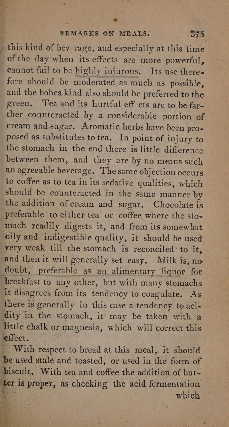 * REMARKS ON MEALS, 375 - this kind of bey-rage, and especially at this time of the day when its effects are more powerful, cannot fail to be highly injurous. Its use there- fore should be moderated as much as possible, and the bohea kind also should be preferred to the green. Tea and its hurtful eff cts are to be far- ther counteracted by a considerable -portion of cream and sugar. Aromatic herbs have been pro- ~ posed as substitutes to tea. In point of injury to the stomach inthe end there is little difference between them, and they are by no means such an agreeable beverage. The same objection occurs to coffee as to tea in its sedative qualities, which should be counteracted in the same manner by the addition of cream and sugar. Chocolate is preferable to either tea or coffee where the sto- mach readily digests it, and from its somewhat oily and indigestible quality, it should be used very weak till the stomach is reconciled: to it, and then it will generally set easy. Milk is, no doubt, preferable as an alimentary liquor for. breakfast to any other, but with many stomachs it disagrees from its tendency to coagulate. As there is generally in this case a tendency to aci- ‘dity in the stomach, it’ may be taken with a little chalk or magnesia, which will correct this effect. With respect to bread at this meal, it should ‘be used stale and toasted, or used in the form of Discuit. ‘With tea and coffee the addition of but= ‘ter is proper, as checking the acid fermentation a | which