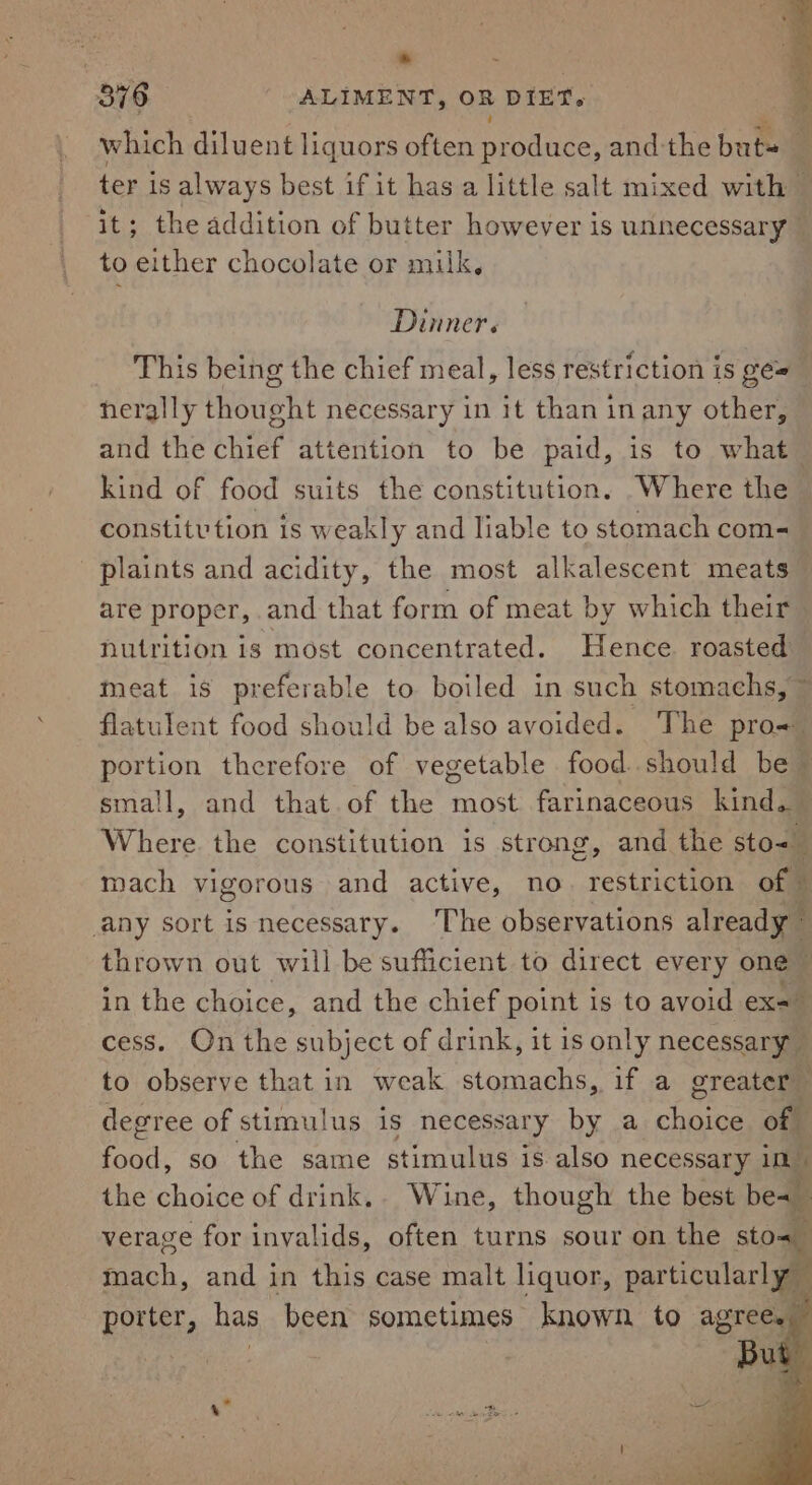 376 ALIMENT, oR DIET. which diluent liquors often nee: and-the buts ter is always best if it has a little salt mixed with — it; the addition of butter however is unnecessary to either chocolate or milk, Dinner. This being the chief meal, less restriction is gé=_ herally thought necessary in it than inany other, and the chief attention to be paid, is to what kind of food suits the constitution. Where the constitvtion is weakly and liable to stomach com- _ plaints and acidity, the most alkalescent meats are proper, and that form of meat by which their nutrition is most concentrated. Hence roasted meat is preferable to boiled in such stomachs, flatulent food should be also avoided. The pro- portion therefore of vegetable food. should be ~ small, and that of the most farinaceous kind. Where the constitution is strong, and the sto&lt; mach vigorous and active, no restriction of any sort is necessary. ‘The observations already” thrown out will be sufficient to direct every one in the choice, and the chief point is to avoid ex= cess. On the subject of drink, it is only necessary — to observe that in weak stomachs, if a greater” degree of stimulus is necessary by a choice of En so the same stimulus is also necessary 10 the choice of drink.. Wine, though the best be= verage for invalids, often turns sour on the sto mach, and in this case malt liquor, aera: porter, has been sometimes known to agree.