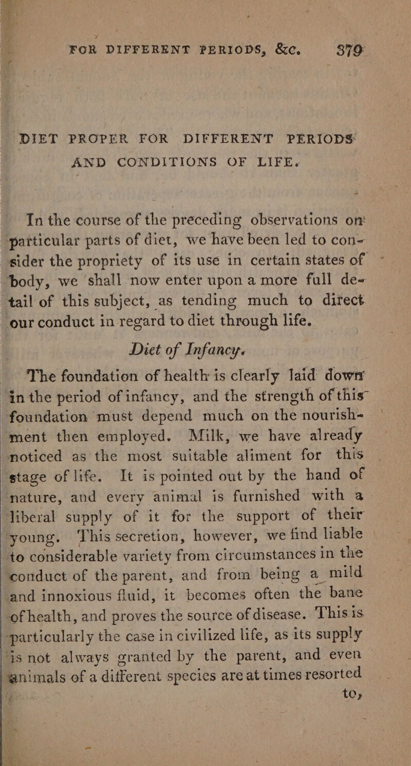 4 FOR DIFFERENT PERIODS, &amp;c, 379: DIET PROPER FOR DIFFERENT PERIODS: AND CONDITIONS OF LIFE. In the course of the preceding observations on: ‘particular parts of diet, we have been led to con body, we shall now enter upon a more full de~ Diet of Infancy. The foundation of health is clearly laid dowry in the period of infancy, and the strength of this” foundation must depend much on the nourish- ment then employed. Milk, we have already stage of life. It is pointed out by the hand of liberal supply of it for the support of their young. ‘This secretion, however, we find liable to considerable variety from circumstances in the conduct of the parent, and from being a mild and innoxious fluid, it becomes often the bane of health, and proves the source of disease. This is particularly the case in civilized life, as its supply @nimals of a different species are at times resorted to, - € 4