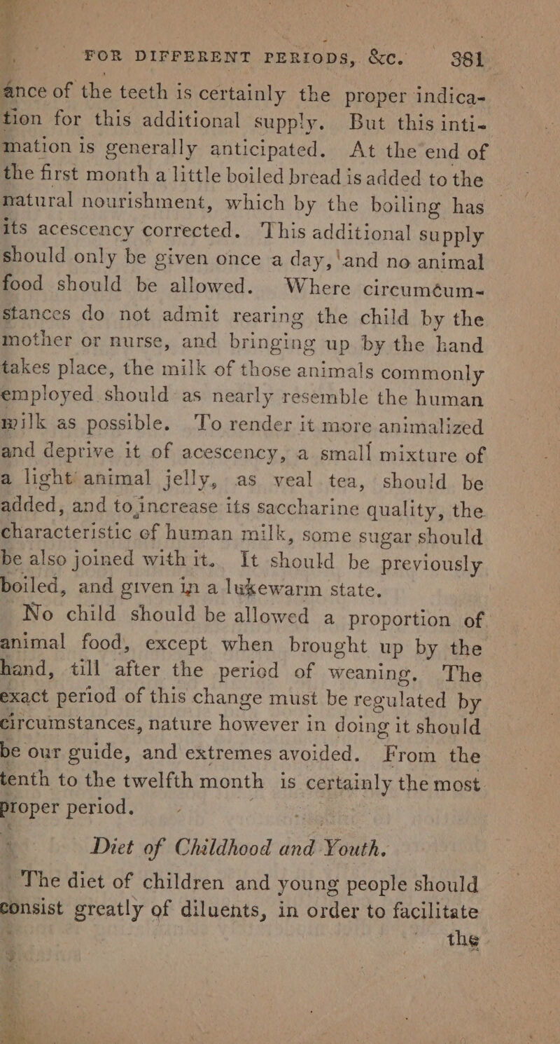 ig ; | FOR DIFFERENT periops, &amp;c. 381 ance of the teeth is certainly the proper indica- tion for this additional supply. But this inti- Mation is generally anticipated. At the end of the first month a little boiled bread is added to the natural nourishment, which by the boiling has its acescency corrected. ‘This additional supply should only be given once a day,'and no animal food should be allowed. Where circuméum- stances do not admit rearing the child by the mother or nurse, and bringing up by the hand takes place, the milk of those animals commonly employed should as nearly resemble the human milk as possible. To render it more animalized and deprive it of acescency, a small mixture of a light’ animal jelly, as veal tea, should be Rilded, and to,increase its saccharine quality, the Baca c. ef human milk, some sugar should be also joined withit. It should be pieyiouaiy boiled, and given in a lukewarm state. No child should be allowed a proportion of. animal food, except when brought up by the hand, till after the period of weaning, The exact period of this change must be regulated by circumstances, nature Pan ee in doing i it should be our guide, and extremes avoided. ‘- rom the tenth to the twelfth month is Bi sibel the most. proper period. F Diet of Childhood and Waa. ~The diet of children and young people should consist greatly of diluents, in order to facilitate the »