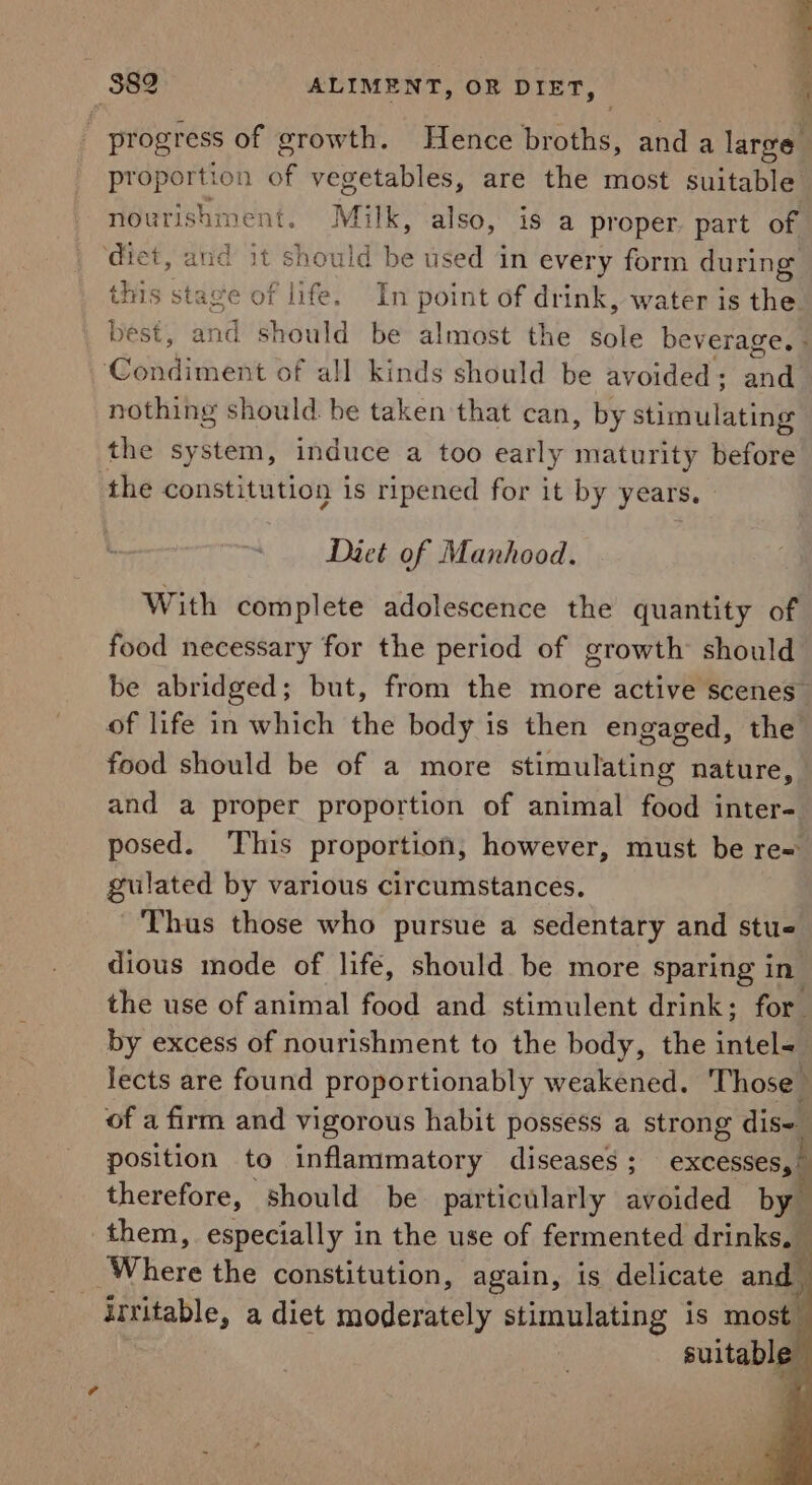 ’ 382 ALIMENT, OR DIET, 4 _ progress of growth. Hence biotls, and a large. proportion of vegetables, are the most suitable nourishment. Milk, also, is a proper. part of ‘diet, and it should hd used in every form during this stage of life. In point of drink, water is the best, and should be almost the Sole beverage. - Condivn one’s of all kinds should be avoided ; 44 nothing should be taken that can, by stimulating the system, induce a too early maturity tiefote the constitution is ripened for it by years. Diet of Manhood. With complete adolescence the quantity of food necessary for the period of growth should be abridged; but, from the more active scenes” of life in which the body is then engaged, the food should be of a more stimulating nature, and a proper proportion of animal food inter= posed. ‘This proportion, however, must be re= gulated by various circumstances. Thus those who pursue a sedentary and stus dious mode of life, should be more sparing in the use of animal food and stimulent drink; for by excess of nourishment to the body, the intel lects are found proportionably weakened. Those of a firm and vigorous habit possess a strong dis~_ position to inflammatory diseases ; excesses,” therefore, should be particularly avoided by them, especially in the use of fermented drinkea f : Where the constitution, again, is delicate and irritable, a diet moderately stimulating 1s 0c suitabl