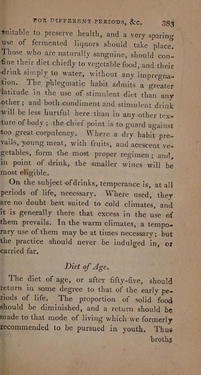 Suitable to preserve health, and a very sparing use of fermented liquors should. take place. Those who are naturally sanguine, should con- fine their diet chiefly to vegetable food, and their ‘drink simply to water, without any impreena- Zion. The phlegmatic habit admits a greater latitude in the use of stimulent diet than any Other ; and ‘both-condiment and stimulent drink will be less hurtful here than in any other tex= ture of body ; the-chief point is to guard against too great corpulency. Where a dry habit pre- vails, young meat, with fruits, and acescent yea getables, form the most proper regimen ; and, in point of drink, the smaller wines will be most eligible. | ; On the subjeet-of drinks, temperance is, at all periods of life, necessary. Where used, they are no deubt best suited to cold climates, and it is generally theite that excess in the use of them prevails. In the warm climates, a tempos rary use of them may be at times necessary; but the practice should never be indulged in, or carried far. Diet of Age. The diet of age, or after fifty-five, should return in some degree to that of the early pe~ tiods of life. The proportion of solid food should be diminished, and a return should be. made to that mode of living which we formerly recommended to be pursued in youth. Thus N * broths i 1 any ‘ , ia - . ;