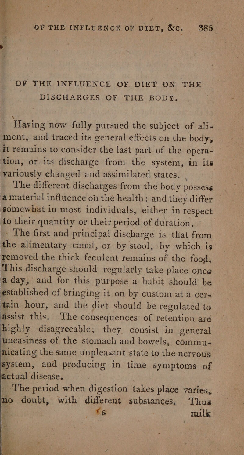 . : 4 OF THE INFLUENCE OF DIET, &amp;c. 385 OF THE INFLUENCE OF DIET ON THE DISCHARGES OF THE BODY. Having now fully pursued the subject of ali-« ment, and traced its general effects on the body, it remains to consider the last part of the opera- tion, or its discharge from the system, in its variously changed and assimilated states. | The different discharges from the body possess a material influence on the health; and they differ somewhat in most individuals, either in respect to their quantity or their period of duration. ~ The first and principal discharge is that from the alimentary canal, or by stool, by which is removed the thick feculent remains of the food. This discharge should regularly take place once a day, and for this purpose a habit should be established of bringing it on by custom at a cer- tain hour, and the diet should be regulated to Assist this. ‘The consequences of retention are highly disagreeable; they consist in general uneasiness of the stomach and bowels, commu- nicating the same unpleasant state to the nervous system, and producing in time symptoms of actual disease. _ The period when digestion takes place varies, no doubt, with different substances. Thus ts milk