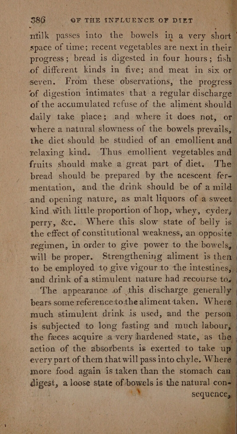 milk passes into the bowels in a very short space of time; recent vegetables are next in their | progress; bread is digested in four hours; fish: of different kinds in five; and meat in six or seven. From these observations, the progress ‘of digestion intimates that a regular discharge of the accumulated refuse of the aliment should daily take place; and where it does not, or where a natural slowness of the bowels prevails, — the diet should be studied of an emollient and relaxing kind. Thus emollient vegetables and fruits should make a great part of diet. The bread should be sacbacad by the acescent fer-_ mentation, and the drink should be of a mild and opening nature, as malt liquors of a sweet. kind with little proportion of hop, whey, cyder,— perry, &amp;c. Where this slow state of belly is_ the effect of constitutional weakness, an opposite regimen, in order to give power to the bowels, will be proper. Strengthening aliment is then | to be employed to give vigour to the intestines, _ ‘and drink of a iia aes nature had recourse tos | The appearance .of this discharge generally” bears some referencetothe iinentesken Where much stimulent drink is used, and the person is subjected to long fasting and much labour, | the faces acquire avery hardened: state, as the action of the absorbents is exerted to take up | py part of them that will pass into chyle. Where ; oN sequence, |