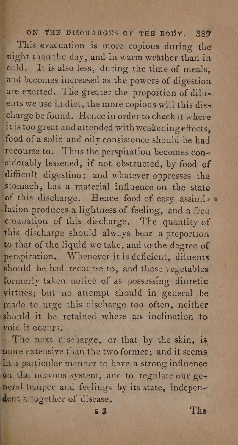 | This evacuation is more copious during the * night than the day, and in warm weather than in A cold. It is also less, during the time of meals, _and becomes increased as the powers of digestion “are exerted. The greater the proportion of dilu- ents we use in diet, the more copious will this dis- charge be found. Hence in order to cheek it where “it is too great and attended with weakening effects, food of a solid and oily consistence should be had recourse to. ‘Thus the perspiration becomes con« ‘siderably lessened, if not obstructed, by food of difficult digestion; and whatever oppresses the ‘stomach, has a material influence on the state “of this discharge. Hence food of easy assimi+ lation orndles a lightness of feeling, and a free ‘emanation of this discharge. The quantity of this dischar ge should always bear a proportion to that of the liquid we take, and tothe degree of perspiration. Whenever it is deficient, diluents should be had recourse to, and those vegetables formerly taken noticé of as possessing diuretic yirtues; but no attempt should in general be made to urge this discharge too often, neither Should it be retained where an inclination to void it occurs. ! &gt; The next discharge, or.that by the skin, is. | Bore extensive than the two former; and it seems. ia particular manner to have a strong influence a the nervous system, and to regulate our ge- Bic temper and feelings by its state, indepen- dent altogether of Mice | &amp; 3 The