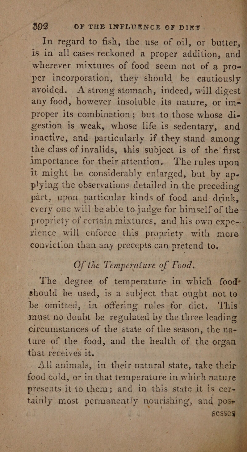 802 ~=—s—d OF:«*THE INFLUENCE OF DIET. In regard to fish, the use of oil, or butter, 1s in all cases Peckonee a proper adntoR and | wherever mixtures of food seem not of a pro=_ per incorporation, they should be cautiously avoided. A strong stomach, indeed, will digest — any food, however insoluble its nature, or im=_ proper its combination; but to those whose di-— gestion is weak, whose life is sedentary, and inactive, and particularly if they stand among the class of invalids, this subject is of the first importance for their attention.. The rules upon it might be considerably enlarged, but by ap- plying the observations detailed in the preceding part, upon particular kinds of food and: drink, every one will beable to judge for himself of the propriety of certain mixtures, and his own expe-- rience will enforce this propriety with more conviction than any precepts.can pretend to. Of the Temperature of Food. The degree of temperature in which food+ should be used, is a subject that ought not to — be omitted, in offering rules for fit, This iInust no date be regulated by the three leading — circumstances of the state of the season, the na- ture of the food, and the health of the organ — that recely eS It. . re All animals, in their natural state, take their Y food cold, or in that temperature in which nature — : presents it tothem; and in this state it is cer- © tainly most permanently nourishing, and pose Be sesseg
