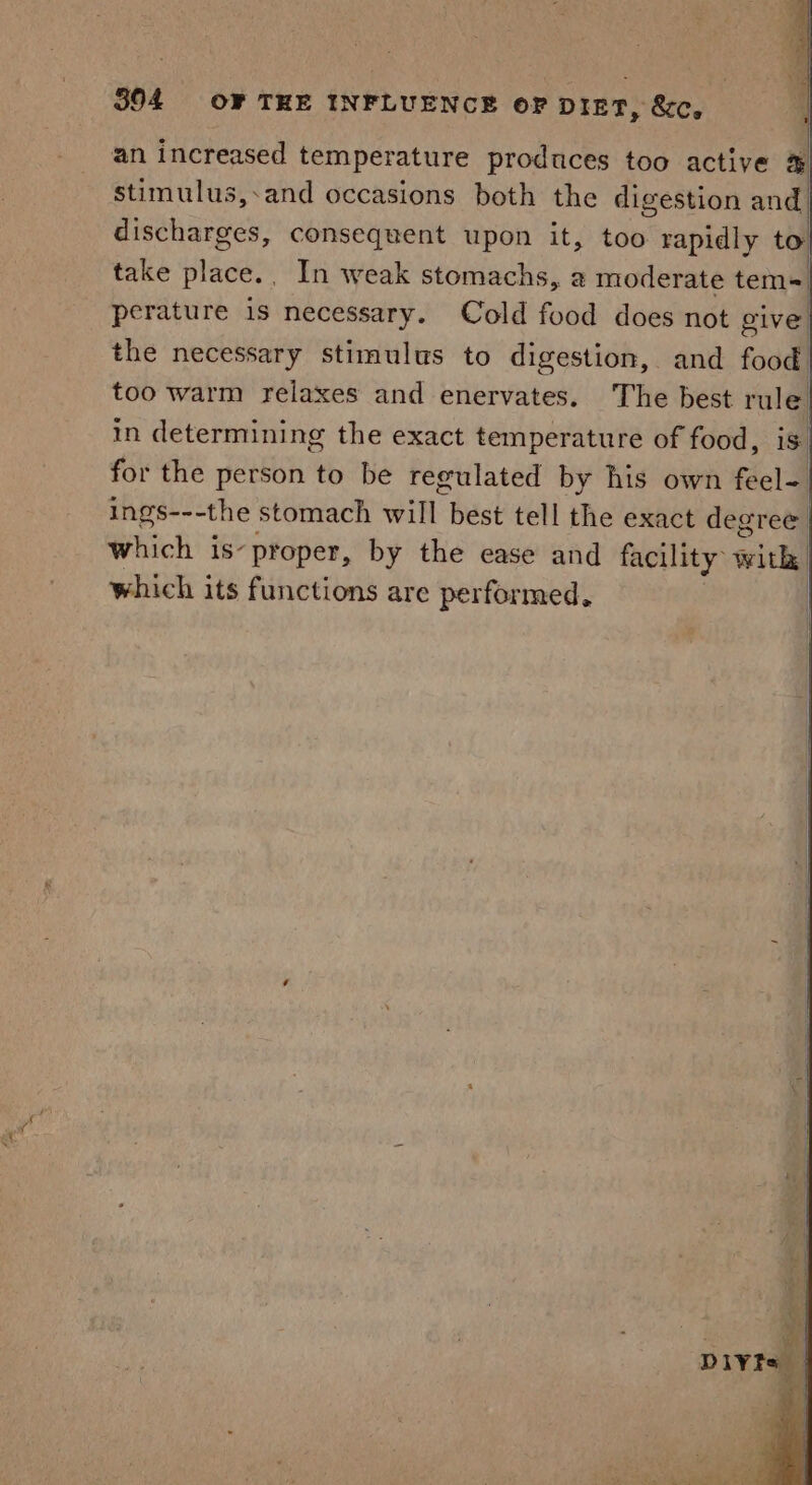 an increased temperature produces too active &amp; stimulus,.and occasions both the digestion and. discharges, consequent upon it, too rapidly to| take place, _ In weak stomachs, a moderate tem= perature is necessary. Cold food does not give the necessary stimulus to digestion, and food! too warm relaxes and enervates. The best rule in determining the exact temperature of food, is for the person to be regulated by his own feel-. ings---the stomach will best tell the exact degree which is-proper, by the ease and facility 1 with, which its functions are performed,