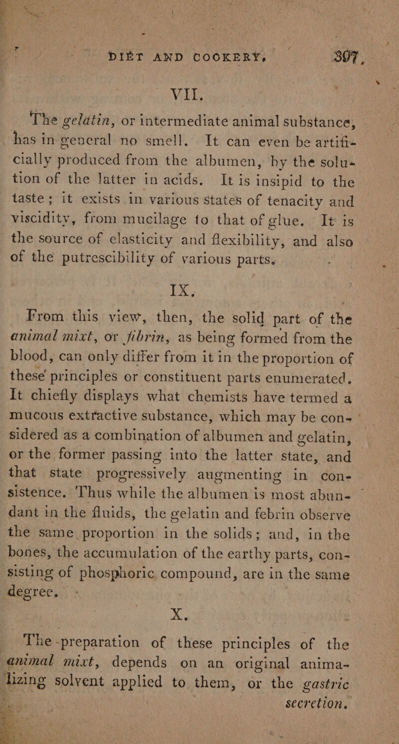 a a VI, The gelatin, or intermediate animal substance, | has in general no smell. It can even be artifi« cially produced from the albumen, hy the solu« tion of the latter in acids. It is insipid to the taste ; it exists in various states of tenacity and viscidity, from mucilage to that of glue. It is the source of elasticity and flexibility, and also of the putrescibility of various parts. IX, From this view, then, the solid part of the animal mixt, or fibrin, as being formed from the blood, can only differ from it in the proportion of these principles or constituent parts enumerated, It chiefly displays what chemists have termed a mucous extractive substance, which may be con- | sidered as a combination of albumen and gelatin, or the former passing into the latter state, and that state progressively augmenting in con- sistence. Thus while the albumen is most abun- — dant in the fluids, the gelatin and febrin observe the same proportion in the solids; and, in the bones, the accumulation of the earthy parts, con- sisting of phosphoric compound, are in the same degree. X, The-preparation of these principles of the animal mixt, depends on an original anima-~ lizing solvent applied to them, or the gastric Be secretion,