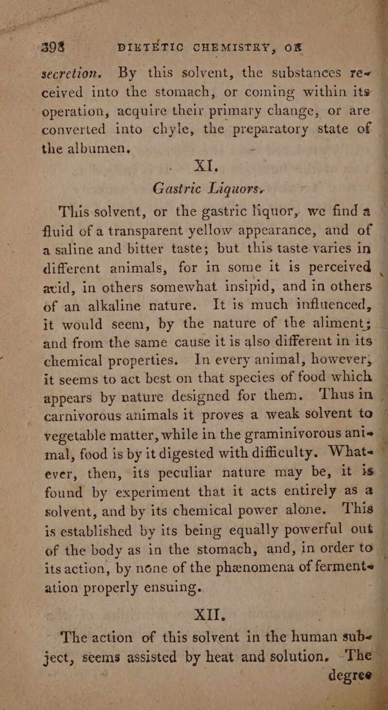 operation, acquire their primary change, or are converted into chyle, the preparatory state of the albumen. ‘ meds Gastric Liquors. This solvent, or the gastric liquor, we find a fluid of a transparent yellow appearance, and of a saline and bitter taste; but this taste varies in avid, in others somewhat insipid, and in others of an alkaline nature. It is much influenced, and from the same cause it is also different in its chemical properties. In every animal, however, it seems to act best on that species of food which carnivorous animals it proves a weak solvent to vegetable matter, while in the graminivorous ani mal, food is by it digested with difficulty. What- 7 found by experiment that it acts entirely as 4 solvent, and by its chemical power alone. This is established by its being equally powerful out ation properly ensuing. XII. degree a ei pin