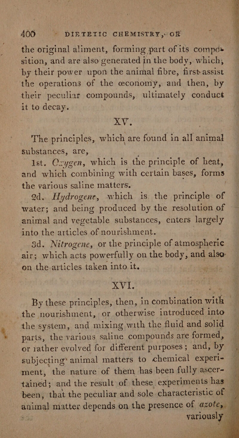 - the original aliment, forming part of its compe» sition, and are also generated in the body, which, by their power upon the animal fibre, first assist the operations of the ceconomy, and then, by their peculiar compounds, ultimately conduct it to decay. XV, The principles, which are found in all animal substances, are, Ist. Oxygen, which is the principle of heat, and which combining with certain bases, forms the various saline matters. od. Hydrogene, which is. the principle of water; and being produced by the resolution of animal and vegetable substances, enters jargely into the articles of nourishment. 3d. Nitrogene, or the principle of atmospheric air; which acts powerfully on the body, and alse. on the articles taken into it. XVI. By these principles, then, in combination with the nourishment, or.otherwise introduced into the system, and mixing with the fluid and solid parts, the various aie compounds are formed, or rather evolved for different purposes; and, by subjecting’ animal matters to chemical experi- ment, the nature of them has been fully ascer- — tained; and the result of these experiments has 4 been, that the peculiar and sole characteristic of — animal matter depends on the presence of azote, — variously L