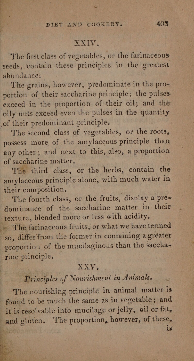 AKIV. The first class of vegetables, or the farinaceous: seeds, contain these principles in the greatest abundances The grains, however, predominate in the pro= portion of their saccharine principle; the pulses exceed in the proportion of their oil; and the oily nuts exceed even the pulses in the quantity The second class of vegetables, or the roots, possess more of the amylaceous principle than any other; and next to this, also, a proportion of saccharine matter. The third class, or the herbs, contain the amylaceous principle alone, with much water in their composition. The fourth class, or the fivite. display a pre= dominance of the saccharine matter in their s proportion of the mucilaginous than the sacchas rine principle. XXV. Principles of Nourishment in Animals. ‘The nourishing principle in animal matter is it is resolvable into mucilage or per eil or fat, is