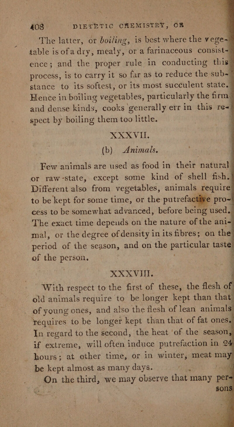 “05 408 DIETETIC CHEMISTRY, OB The latter, or boiling, is best where the veges table isofadry, mealy, or a farinaceous consist- ence; and the proper rule in conducting this process, is to carry it so far as to reduce the sub~ stance to its softest, or its most succulent state. Hence in boiling vegetables, particularly the firm. and dense inde, daa generally err in this re« spect by boiling them too little. | XXXVI. (b) Animals. Few animals are used as food in their natural or raw-state, except some kind of shell fish. Different also from vegetables, animals ‘require to be kept for some time, or the putrefactive pro~ cess to be somewhat advanced, before being used. The exact time depeuds on the nature of the ani- mal, or the degree of density in its fibres; on the period of the season, and on the particular taste. of the person. : ; XXXVI. With respect to the first of these, the flesh off old animals require to be longer kept than that of young ones, and also the flesh of lean animals requires to be longer kept than that of fat ones. In regard to the second, the heat ‘of the season, if extreme, will often induce putrefaction in 2&amp; hours; at other time, or in winter, meat may be kept almost as many days. ote a On the third, we may SUES that many per °