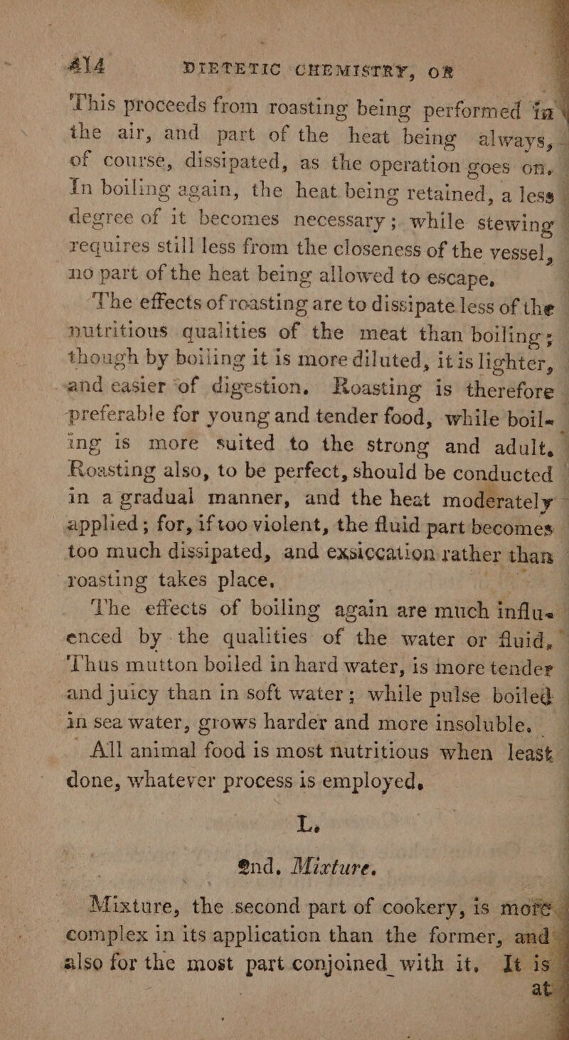 This proceeds from roasting being performed ‘ in the air, and part of the het being always 7 of course, dissipated, as the operation goes ony | Tn boiling again, the heat being retained a less : degree of. it becomes necessary ;. while Mie: requires still less from the closeness of the vessel, no part of the heat being allowed to escape, ’ The effects of roasting are to dissipate less of the _ nutritious qualities of the meat than boiling; though by boiling it is more diluted, itis lighter, — sand easier ‘of dae estion. Roasting is therefore preferable for young and tender food, while boil~ ing is more suited to the strong and adult, _ Roasting also, to be perfect, should be conducted — in a pradual manner, and the heat moderately applied ; for, iftoo violent, the fluid part becomes — too much dissipated, and exsiccation vather Sem, : roasting takes place. The “efisehs of boiling again are much influ | enced by - the dagiiiee of the water or fluid,” ‘Thus mutton boiled in hard water, is more vender | | cand juicy than in soft water; while pulse boiled in sea water, grows harder and more insoluble. All animal sae is most nutritious when least done, whatever process is employed, La nd. Mixture. ah a. eT ee ee ee ey eee a Veen the second part of cookery, is moe. complex in its application than the former, and also for the most part conjoined with it, It is : at