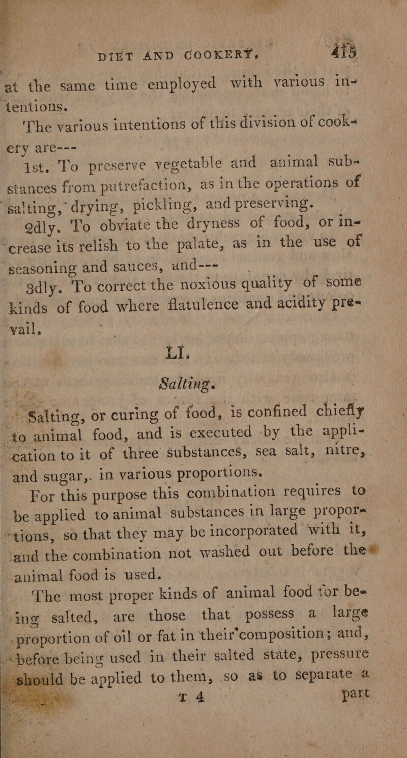 at the same time employed with various in- tentions. The various intentions of this division of cook&lt; ery are--- ) ist. To preserve vegetable and animal sub- stances from putrefaction, as in the operations of ‘salting,’ drying, pickling, and preserving. gdly. To obviate the dryness of food, or in- ‘crease its relish to the palate, as in the use of seasoning and sauces, und--- 3dly. To correct the noxious quality of some kinds of food where flatulence and acidity pre- vail, : . LI, 5 es Salting. Salting, or curing of food, is confined chiefly to animal food, and is executed -by the appli- ation to it of three substances, sea salt, nitre, and sugar,. in various proportions. For this purpose this combination requires to be applied to animal substances in large propors “tions, so that they may be incorporated ‘with it, ‘and the combination not washed out before thew animal food is used. _ The most proper kinds of animal food tor bes “ing salted, are those that possess a large _. proportion of oil or fat in their’composition; and, “before being used in their salted state, pressure ould be applied to them, so as to separate a tT 4 | part