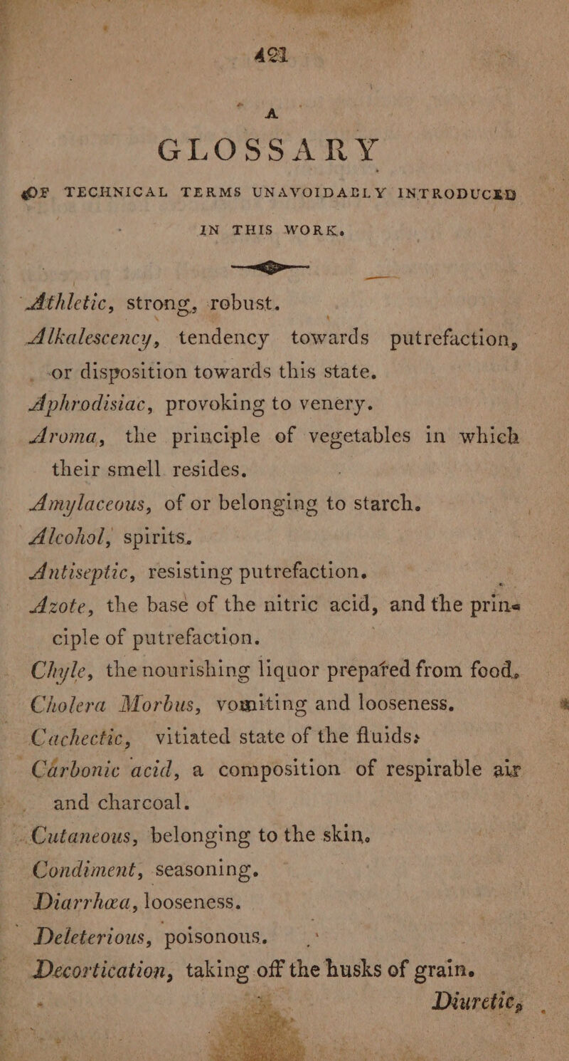 GLOSSARY @F TECHNICAL TERMS UNAVOIDALLY INTRODUCED IN THIS WORK. i errr Athletic, strong, robust. Alkalescency, tendency toma suet putrefaction, _-or disposition towards this state. Aphrodisiac, provoking to venery. Aroma, the principle of vegetables in which their smell. resides. Amylaceous, of or belonging to starch. Alcohol, spirits. Antiseptic, resisting putrefaction. | Azote, the base of the nitric acid, and the prina ciple of putrefaction. Chyle, the nourishing liquor prepated from food, Cholera Morbus, vomiting and looseness, Cachectic, vitiated state of the fluids; Carbonic acid, a composition of respirable air and charcoal. Cutaneous, belonging to the skin, Condiment, seasoning. Diarrhea, looseness. Decortication, taking oe the husks of grain. Diuretic,