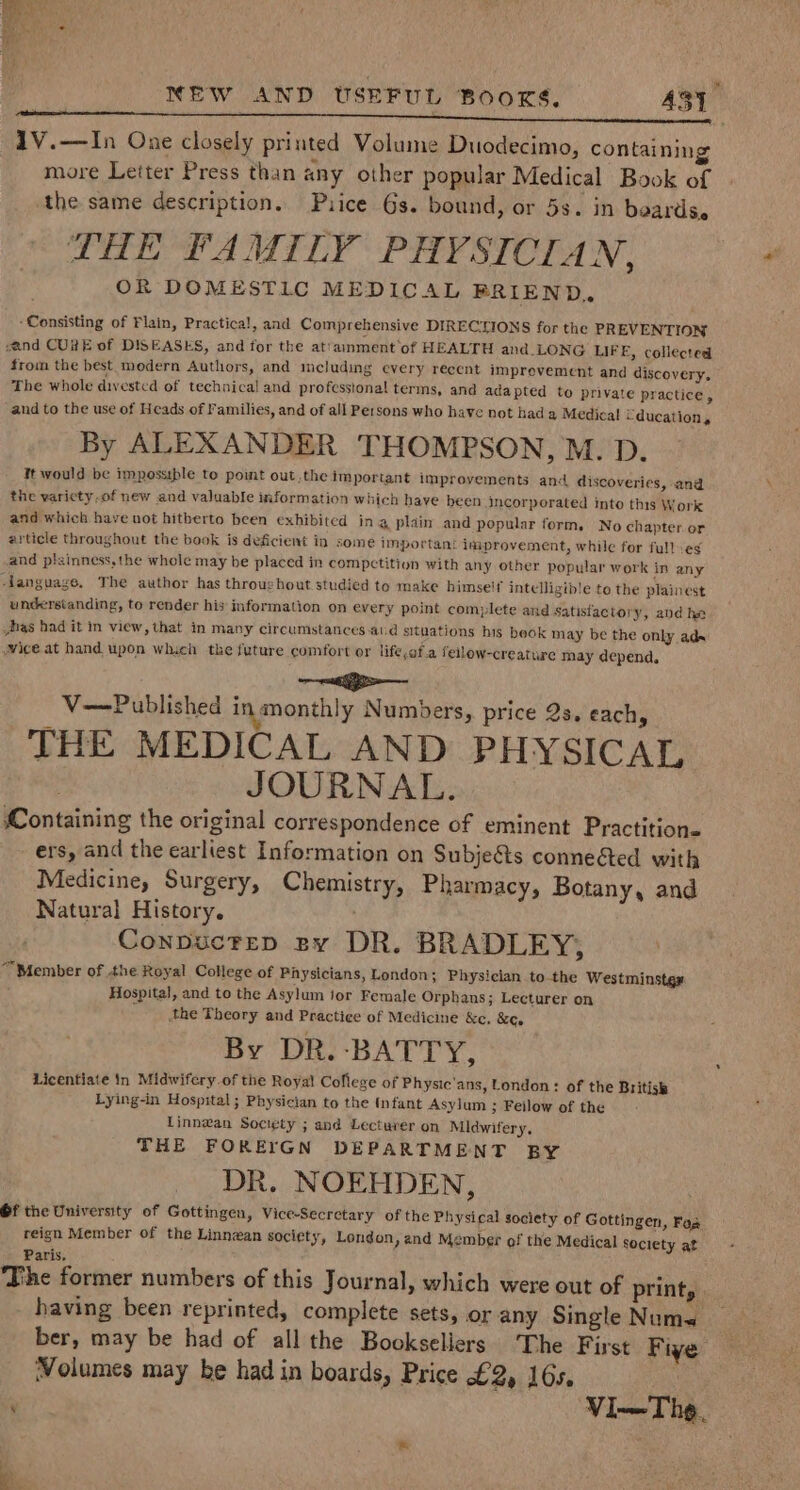 1V.—In One closely printed Volume Duodecimo, containing more Leiter Press than any other popular Medical Book of the same description. Puice Gs. bound, or 5s. in beards, DHE FAMILY PHYSICIAN, OR DOMESTIC MEDICAL FRIEND, ‘Consisting of Flain, Practical, and Comprehensive DIRECTIONS for the PREVENTION and CURE of DISEASES, and for the at’amment’of HEALTH and_LONG LIFE, collected from the best modern Authors, and icluding every recent imprevement and discovery. The whole divested of technical and professional terms, and ada pted to private practice, and to the use of Heads of Families, and of all Persons who have not hada Medical Uducation, By ALEXANDER THOMPSON, M. D. It would be impossible to point out.the important improyements and discoveries, and the varicty-of new and valuable information which have been incorporated into this Work and which have not hitherto been exhibited ing plain and popular form. No chapter. or article throughout the book is deficient in some important improvement, while for fullveg and plainness,the whole may be placed in compctition with any other popular work in any ‘language. The author has throughout studied to make himse'f intelligible to the plainest understanding, to render his information on every point complete and satisfactory, and he has had it in view, that in many circumstances-aud situations his beok may be the only ads vice at hand upon which the future comfort or lifeof.a feilow-creature may depend. a V—Published inmonthly Numbers, price 2s. each, THE MEDICAL AND PHYSICAL JOURNAL. Containing the original correspondence of eminent Practitione ers, and the earliest Information on Subjeéts conneéted with Medicine, Surgery, Chemistry, Pharmacy, Botany, and Natural History. Conpuctep py DR. BRADLEY; “Member of .the Royal College of Physicians, London; Physician tothe Westminstgx Hospital, and to the Asylum jor Female Orphans; Lecturer on the Theory and Practice of Medicine &amp;c, &amp;e. By DR. -BATTY, Licentiate In Midwifery of the Royal Coflege of Physic'ans, London: of the British Lying-in Hospital; Physician to the (nfant Asylum ; Feilow of the Linnwan Society ; and Lectuver on Midwifery, THE FOREIGN DEPARTMENT BY DR. NOEHDEN, Of the University of Gottingen, Vice-Secrctary of the Physical society of Gottingen, Fos reign Member of the Linnewan society, London , and Member of the Medical Society at Paris. The former numbers of this Journal, which were out of print, having been reprinted, complete sets, or any Single Nume ber, may be had of all the Booksellers. The First Fiye Volumes may be had in boards, Price £2). 165.