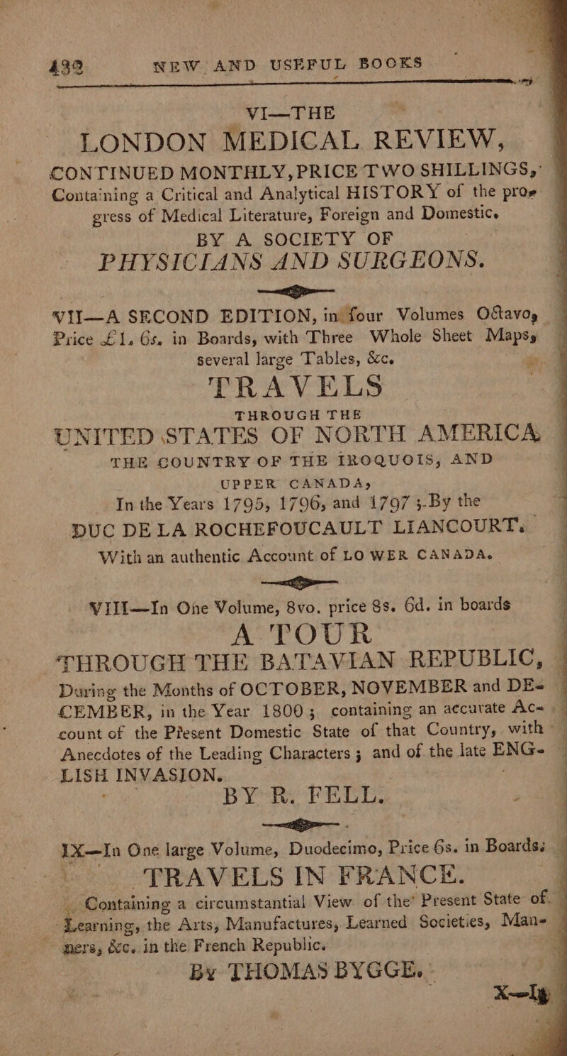 | -VI—THE . LONDON MEDICAL REVIEW, CONTINUED MONTHLY, PRICE TWO SHILLINGS, Containing a Critical and Analytical HISTORY of the prog gress of Medical Literature, Foreign and io ch BY A SOCIETY OF PHYSICIANS AND SURGEONS. . —&lt;ge— VII--A SECOND EDITION, in four Volumes Ostavog Price £1, 6s. in Boards, with Three Whole Sheet Maps, several large Tables, &amp;c. sr, TRAVELS THROUGH THE UNITED STATES OF NORTH AMERICA, _ THE COUNTRY OF THE IROQUOIS, AND UPPER CANADA, In the Years 1795, 1796, and 1797 ;-By the DUC DELA ROCHEFOUCAULT LIANCOURT. With an authentic Account of LOWER CANADA. , —&lt;— VIlI—In One Volume, 8vo. price $s. 6d. in boards A TOUR THROUGH THE BATAVIAN REPUBLIC, ] Daring the Months of OCTOBER, NOVEMBER and DE-= CEMBER, in the Year 18003; containing an accurate Ac~ count of the Present Domestic State of that Country, with Anecdotes of the Leading Characters 3 and of the late ENG 4 sienna INVASION. | BY R. FELL. a —ipe— . : 1X—In One large Volume, Duodecimo, Price 6s. in Boardss — TRAVELS IN FRANCE. _ Containing a circumstantial View of the’ Present State of. ‘Learning, the Arts, Manufactures, Learned Societ sad Man-— ners, dc. in the French Republic. By THOMAS BYGGE, » a