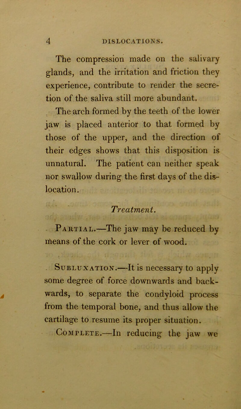 The compression made on the salivary glands, and the irritation and friction they experience, contribute to render the secre- tion of the saliva still more abundant. The arch formed by the teeth of the lower jaw is placed anterior to that formed by those of the upper, and the direction of their edges shows that this disposition is unnatural. The patient can neither speak nor swallow during the first days of the dis- location. Treatment. . Partial.—The jaw may be reduced by means of the cork or lever of wood. Subluxation.—It is necessary to apply some degree of force downwards and back- wards, to separate the condyloid process from the temporal bone, and thus allow the cartilage to resume its proper situation. Complete.—In reducing the jaw we