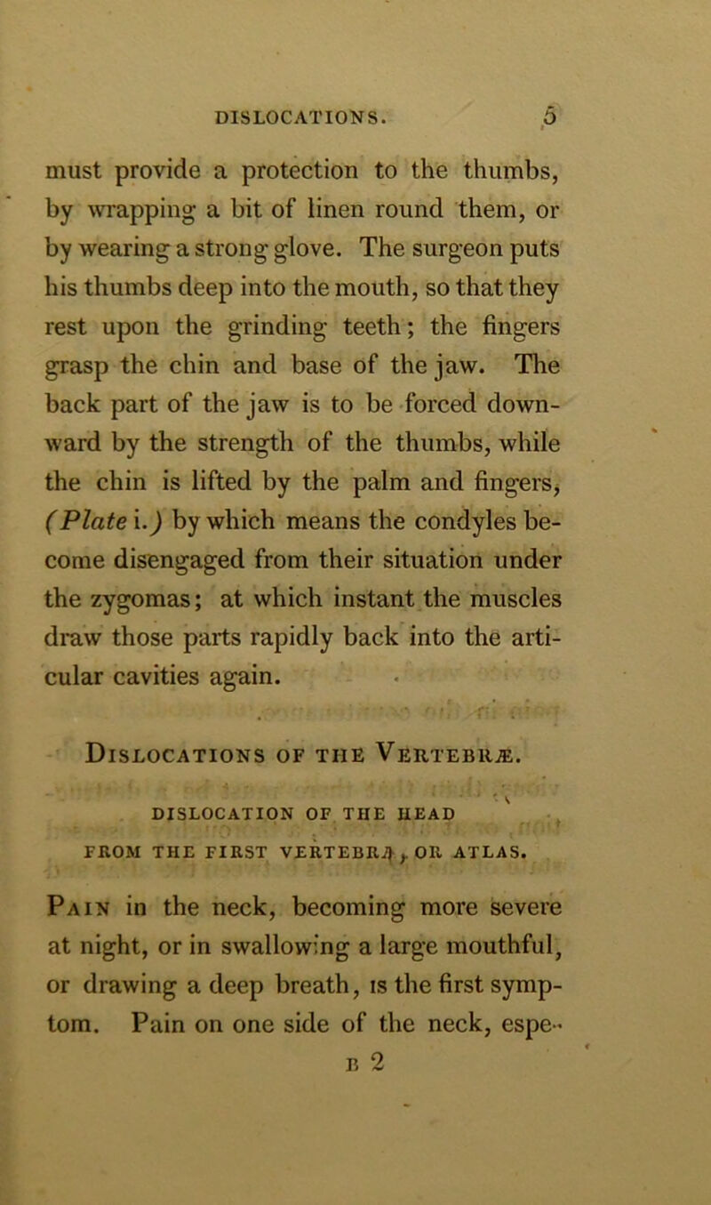 I must provide a protection to the thumbs, by ivrapping a bit of linen round them, or by wearing a strong glove. The surgeon puts his thumbs deep into the mouth, so that they rest upon the grinding teeth; the fingers grasp the chin and base of the jaw. The back part of the jaw is to be forced down- ward by the strength of the thumbs, while the chin is lifted by the palm and fingerSj (Plate \.) by which means the condyles be- come disengaged from their situation under the zygomas; at which instant the muscles draw those parts rapidly back into the arti- cular cavities again. f ’ . Dislocations of the Vertebii.®. DISLOCATION OF THE HEAD ^ FROM THE FIRST VERTEBR4,.OR ATLAS. Pain in the neck, becoming more severe at night, or in swallowing a large mouthful, or drawing a deep breath, is the first symp- tom. Pain on one side of the neck, espe - B 2