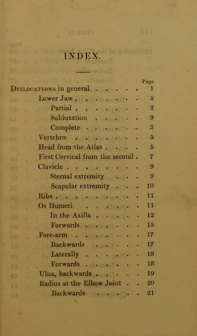 INDEX. Page Dislocations in general . . . 1 Lower Jaw ..... 4 2 Partial ..... 2 Subluxation . . . 8 Complete .... . 3 Vertebraj 5 Head from'the Atlas . . 5 First Cervical from the second . 7 Clavicle 9 Sternal extremity 9 Scapular extremity . 10 Ribs 11 Os Humeri .... 11 In the Axilla . . 12 Forwards .... 15 Fore-arm 17 Backwards 17 Laterally .... 18 Forwards .... 18 Ulna, backwards . . 19 Radius at the Elbow Joint 20 Backwards . . . J * * 21