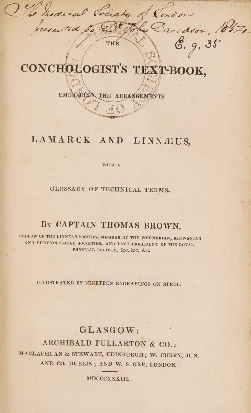 4 r Bio i CONCH! LOGISTS TEXT “BOOK, fe Weoosl a Fos vole THE ARRANGEMENTS Ci: a i ie r = y ne 2 ‘S/O 3 at  ro et LAMARCK AND LINNAUS, WITH A GLOSSARY OF TECHNICAL TERMS. By CAPTAIN THOMAS BROWN, FELLOW OF THE LINNEAN SOCIETY, MEMBER OF THE WERNERIAN, KIRWANIAN AND PHRENOLOGICAL SOCIETIES, AND LATE PRESIDENT OF THE ROYAL PHYSICAL SociETY, &amp;c. &amp;c. &amp;c. ILLUSTRATED BY NINETEEN ENGRAVINGS ON STEEL. GLASGOW: ARCHIBALD FULLARTON &amp; CO.; MACLACHLAN &amp; STEWART, EDINBURGH; W. CURRY, JUN. AND CO. DUBLIN; AND W. S. ORR, LONDON. MDCCCXXXIII. .