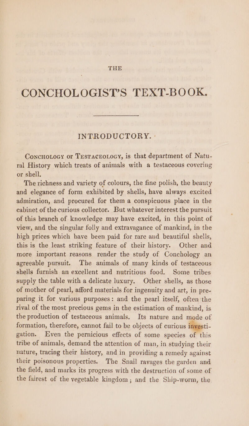 THE CONCHOLOGIST’S TEXT-BOOK. INTRODUCTORY. ° ConcHoLocy or TEesTacroLocy, is that department of Natu- ral History which treats of animals with a testaceous covering or shell. The richness and variety of colours, the fine polish, the beauty and elegance of form exhibited by shells, have always excited admiration, and procured for them a conspicuous place in the cabinet of the curious collector. But whatever interest the pursuit of this branch of knowledge may have excited, in this point of view, and the singular folly and extravagance of mankind, in the high prices which have been paid for rare aud beautiful shells, this is the least striking feature of their history. Other and more important reasons render the study of Conchology an agreeable pursuit. The animals of many kinds of testaceous shells furnish an excellent and nutritious food. Some tribes supply the table with a delicate luxury. Other shells, as those of mother of pearl, afford materials for ingenuity and art, in pre- paring it for various purposes: and the pearl itself, often the rival of the most precious gems in the estimation of mankind, is the production of testaceous animals. Its nature and mode of formation, therefore, cannot fail to be objects of curious inyesti- gation. Even the pernicious effects of some species of this tribe of animals, demand the attention of man, in studying their nature, tracing their history, and in providing a remedy against their poisonous properties. The Snail ravages the garden and the field, and marks its progress with the destruction of some of the fairest of the vegetable kingdom; and the Ship-worm, the