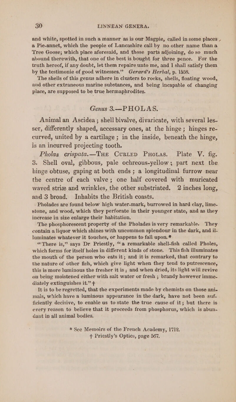 and white, spotted in such a manner as is our Magpie, called in some places _ a Pie-annet, which the people of Lancashire call by no other name thana Tree Goose; which place aforesaid, and those parts adjoining, do so much abound therewith, that one of the best is bought for three pence. For the truth hereof, if any doubt, let them repaire unto me, and I shall satisfy them by the testimonie of good witmesses.”? Gerard’s Herbal, p. 1558. The shells of this genus adhere in clusters to rocks, shells, floating wood, and other extraneous marine substances, and being incapable of changing place, are supposed to be true hermaphrodites. Genus 3.—PHOLAS. Animal an Ascidea ; shell bivalve, divaricate, with several les- ser, differently shaped, accessary ones, at the hinge; hinges re- curved, united by a cartilage ; in the inside, beneath the hinge, is an ineurved projecting tooth. Pholas crispata.—Tue Curtep Puonas. Plate V. fig. 3. Shell oval, gibbous, pale ochreous-yellow ; part next the hinge obtuse, gaping at both ends ; a longitudinal furrow near the centre of each valve; one half covered with muricated waved striz and wrinkles, the other substriated. 2 inches long, and 3 broad. Inhabits the British coasts. Pholades are found below high water-mark, burrowed in hard clay, lime- stone, and wood, which they perforate in their younger state, and as they increase in size enlarge their habitation. The phosphorescent property of the Pholades is very remarkable. They contain a liquor which shines with uncommon splendour in the dark, and il- luminates whatever it touches, or happens to fall upon. * “There is,’? says Dr Priestly, ‘‘a remarkable shell-fish called Pholes, which forms for itself holes in different kinds of stone. This fish illuminates the mouth of the person who eats it; and it is remarked, that contrary to the nature of other fish, which give light when they tend to putrescence, this is more luminous the fresher it is ; and when dried, its light will revive on being moistened either with salt water or fresh ; brandy however imme- diately extinguishes it.” + It is to be regretted, that the experiments made by chemists on those ani- mals, which have a luminous appearance in the dark, have not been suf- ficiently decisive, to enable us to state the true cause of it; but there is every reason to believe that it proceeds from phosphorus, which is abun. dant in all animal bodies. * See Memoirs of the French Academy, 1712. + Priestly’s Optics, page 567.