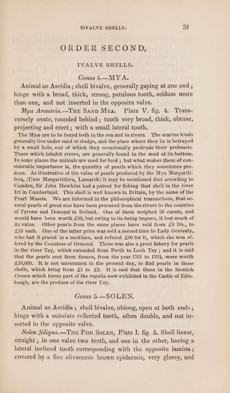 ORDER SECOND, IVALVE SHELLS. Genus 4.—MY A. Auimal an Ascidia ; shell bivalve, generally gaping at one end ; hinge with a broad, thick, strong, patulous tooth, seldom more than one, and not inserted in the opposite valve. Mya Arenaria,—Tue Sanp Mya. Pilate V. fig. 4. Trans- versely ovate, rounded behind ; tooth very broad, thick, obtuse, projecting and erect; with a small lateral tooth. The Myez are to be found both in the sea and inrivers, The marine kinds generally live under sand or sludge, and the place where they lie is betrayed by a small hole, out of which they occasionally protrude their proboscis. Those which inhabit rivers, are generally found in the mud at its bottom. Im some places the animals are used for food ; but what makes them of con- siderable importance is, the quantity of pearls which they sometimes pro- duce. As illustrative of the value of pearls produced by the Mya Margariti- fera, (Unio Margaritifera, Lamarck) it may be mentioned that according to Camden, Sir John Hawkins had a patent for fishing that shell in the river Irt in Cumberland. This shell is well known in Britain, by the name of the Pearl Muscle. We are informed in the philosophical transactions, that se- veral pearls of great size have been procured from the rivers in the counties of Tyrone and Donegal in Ireland. One of them weighed 36 carats, and would have been worth £40, but owing to its being impure, it lost much of its value. Other pearls from the same places have sold from £4 10s., to £10 each. One of the latter price was sold a second time to Lady Genlealy, who had it placed in a necklace, and refused £80 for it, which she was of- fered by the Countess of Ormond. ‘There was also a great fishery for pearls in the river Tay, which extended from Perth to Loch Tay ; and it is said that the pearls sent from thence, from the year 1761 to 1764, were worth £10,000, It is not uncommon in the present day, to find pearls in those shells, which bring from £1 to £2. It is said that those in the Scottish Crown which forms part of the regalia now exhibited in the Castle of Edin. burgh, are the produce of the river Tay. Genus 5.—SOLEN. Animal an Ascidia; shell bivalve, oblong, open at both ends ; hinge with a subulate reflected tooth, often double, and not in- serted in the opposite valve. Solen Siliqua.—Tuz Pop Soten, Plate I. fig. 5. Shell linear, straight ; in one valve two teeth, and one in the other, having a lateral inclined tooth corresponding with the opposite Jamina ; covered by a fine olivaceous brown epidermis, very glossy, and