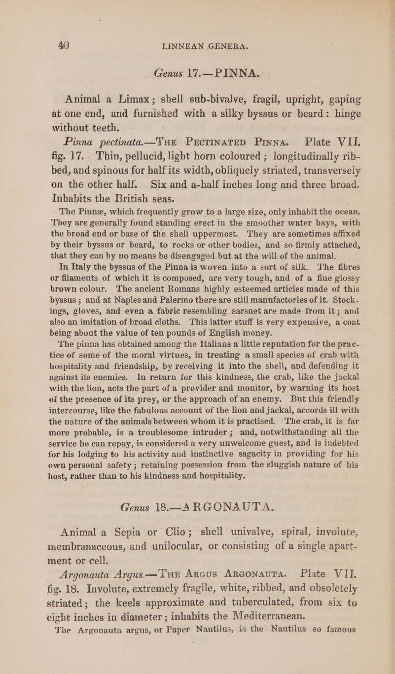 Genus 17.—PINNA.. Animal a Limax; shell sub-bivalve, fragil, upright, gaping at one end, and furnished with a silky byssus or beard: hinge without teeth. Pinna pectinataa—THE PecrinatED Pryna. Plate VII. fig. 17... Thin, pellucid, light horn coloured ; longitudinally rib- bed, and spinous for half its width, obliquely striated, transversely on the other half. Six and a-half inches long and three broad. Inhabits the British seas. The Pinnz, which frequently grow to a large size, only inhabit the ocean. They are generally found standing erect in the smoother water bays, with the broad end or base of the shell uppermost. They are sometimes affixed by their byssus or beard, to rocks or other bodies, and so firmly attached, that they can by no means be disengaged but at the will of the animal. In Italy the byssus of the Pinna is woven into a sort of silk. The fibres or filaments of which it is composed, are very tough, and of a fine glossy brown colour. The ancient Romans highly esteemed articles made of this byssus ; and at Naplesand Palermo there are still manufactories of it. Stock. ings, gloves, and even a fabric resembling sarsnet are made from it; and also an imitation of broad cloths. This latter stuff is very expensive, a coat being about the value of ten pounds of English money. The pinna has obtained among the Italians a little reputation for the prac- tice of some of the moral virtues, in treating a small species of crab with hospitality and friendship, by receiving it into the shell, and defending it against its enemies. In return for this kindness, the crab, like the jackal with the lion, acts the part of a provider and monitor, by warning its host of the presence of its prey, or the approach of anenemy. But this friendly intercourse, like the fabulous account of the lion and jackal, accords ill with the nature of the animals between whom it is practised. The crab, it is far more probable, is a troublesome intruder ; and, notwithstanding all the service he can repay, is considered a very unwelcome guest, and is indebted for his lodging to his activity and instinctive sagacity in providing for his own personal safety ; retaining possession from the sluggish nature of his host, rather than to his kindness and hospitality. Genus 18.—A RGONAUTA, Animal a Sepia or Clio; shell univalve, spiral, involute, membranaceous, and unilocular, or consisting of a single apart- ment or cell. Argonauta Argus —TueE Arcus ArconauTa. Plate VII. fig. 18. Involute, extremely fragile, white, ribbed, and obsoletely striated; the keels approximate and tuberculated, from six to eight inches in diameter ; inhabits the Mediterranean. The Argonauta argus, or Paper Nautilus, is the Nautilus so famous