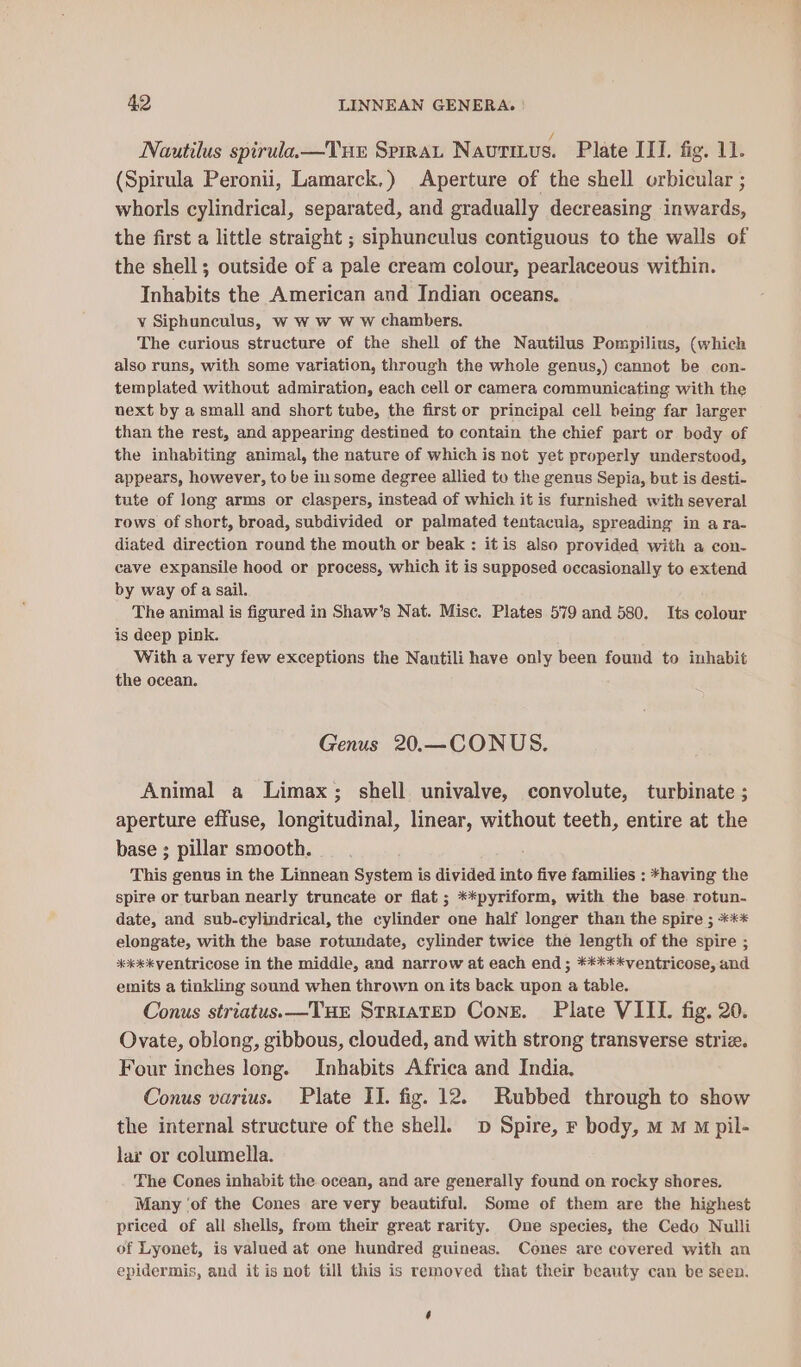 / Nautilus spirula.—Tue Sprrat Nautitus. Plate ILI. fig. 11. (Spirula Peronii, Lamarck.) Aperture of the shell orbicular ; whorls cylindrical, separated, and gradually decreasing inwards, the first a little straight ; siphunculus contiguous to the walls of the shell; outside of a pale cream colour, pearlaceous within. Inhabits the American and Indian oceans. v Siphunculus, w ww w Ww chambers. The curious structure of the shell of the Nautilus Pompilius, (which also runs, with some variation, through the whole genus,) cannot be con- templated without admiration, each cell or camera communicating with the uext by a small and short tube, the first or principal cell being far larger than the rest, and appearing destined to contain the chief part or body of the inhabiting animal, the nature of which is not yet properly understood, appears, however, to be in some degree allied tu the genus Sepia, but is desti- tute of long arms or claspers, instead of which it is furnished with several rows of short, broad, subdivided or palmated tentacula, spreading in a ra- diated direction round the mouth or beak : it is also provided with a con- cave expansile hood or process, which it is supposed occasionally to extend by way of a sail. The animal is figured in Shaw’s Nat. Misc. Plates 579 and 580. Its colour is deep pink. With a very few exceptions the Nautili have only been found to inhabit the ocean. Genus 20.—CONUS. Animal a Limax; shell univalve, convolute, turbinate ; aperture effuse, longitudinal, linear, without teeth, entire at the base ; pillar smooth. This genus in the Linnean System is divided into five families : *having the spire or turban nearly truncate or flat ; **pyriform, with the base. rotun- date, and sub-cylindrical, the einer one half longer than the spire ; *** elongate, with the base rotundate, cylinder twice the length of the spire ; #***kventricose in the middle, and narrow at each end ; *****ventricose, and emits a tinkling sound when thrown on its back upon a table. Conus striatus. —THE STRIATED Cone. Plate VIII. fig. 20. Ovate, oblong, gibbous, clouded, and with strong transverse strie. Four inches long. Inhabits Africa and India. Conus varius. Plate II. fig. 12. Rubbed through to show the internal structure of the shell. D Spire, F body, mM M M pil- lar or columella. The Cones inhabit the ocean, and are generally found on rocky shores, Many ‘of the Cones are very beautiful. Some of them are the highest priced of all shells, from their great rarity. One species, the Cedo Nulli of Lyonet, is valued at one hundred guineas. Cones are covered with an epidermis, and it is not till this is removed that their beauty can be seen. ‘