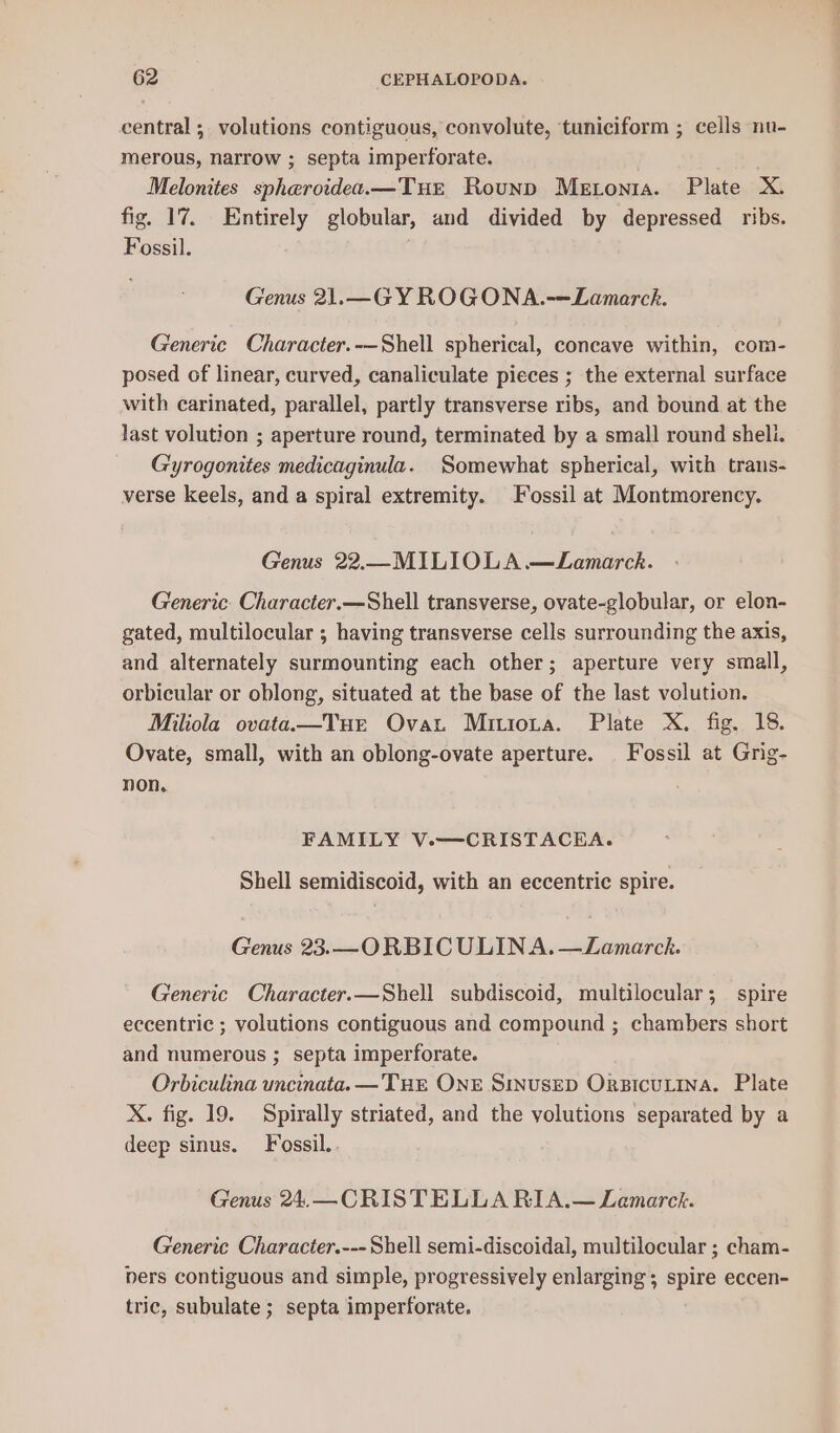 central ; volutions contiguous, convolute, tuniciform ; cells nu- merous, narrow ; septa imperforate. Melonites spheroidea.—TuEe Rounp Metonia. Plate X. fig. 17. Entirely globular, and divided by depressed ribs. Fossil. . Genus 21.—G YROGONA.-—Lamarch. Generic Character.-—Shell spherical, concave within, com- posed of linear, curved, canaliculate pieces ; the external surface with carinated, parallel, partly transverse ribs, and bound at the last volution ; aperture round, terminated by a small round shell. Gyrogonites medicaginula. Somewhat spherical, with traus- verse keels, and a spiral extremity. Fossil at Montmorency. Genus 22.—_M ILIOLA —Lamarck. Generic. Character.—Shell transverse, ovate-globular, or elon- gated, multilocular ; having transverse cells surrounding the axis, and alternately surmounting each other; aperture very small, orbicular or oblong, situated at the base of the last volution. Miliola ovataa—Tue Ovat Mriiota. Plate X. fig. 18. Ovate, small, with an oblong-ovate aperture. Fossil at Grig- non, FAMILY V.—CRISTACEHA. Shell semidiscoid, with an eccentric spire. Genus 23.—ORBIC ULINA. —Lamarck. Generic Character.—Shell subdiscoid, multilocular; spire eccentric ; volutions contiguous and compound ; chambers short and numerous ; septa imperforate. Orbiculina uncinata. —THE ONE SINUSED ORBICULINA. Plate X. fig. 19. Spirally striated, and the yolutions separated by a deep sinus. Fossil. Genus 24.—CRISTELLA RIA.— Lemarck. Generic Character.--- Shell semi-discoidal, multilocular ; cham- pers contiguous and simple, progressively enlarging ; spire eccen- tric, subulate ; septa imperforate.