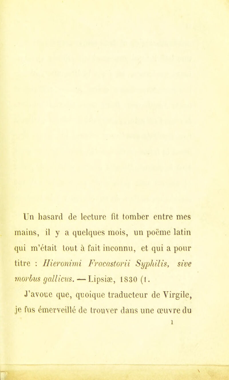 Un hasard de lecture fit. tomber entre mes mains, il y a quelques mois, un poëme latin qui m’était tout à fait inconnu, et qui a pour titre : Hieronimi Frocnstorii Syphilis, sive morbus gallicus. —Lipsiæ, 1S30 (t. J’avoue que, quoique traducteur de Virgile, je fus émerveillé de trouver dans une œuvre du hky A