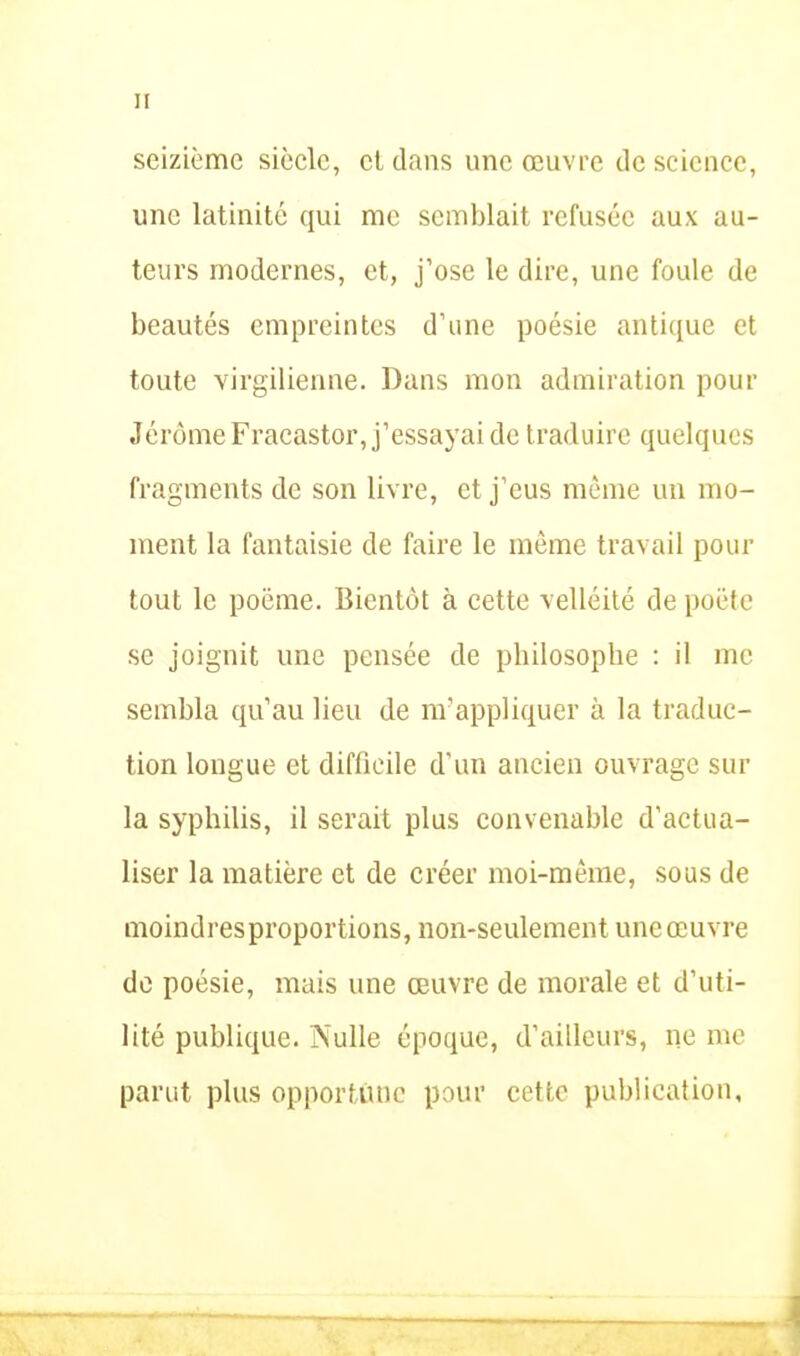 H seizième siècle, et dans une œuvre de science, une latinité qui me semblait refusée aux au- teurs modernes, et, j’ose le dire, une foule de beautés empreintes d’une poésie antique et toute virgilienne. Dans mon admiration pour Jérôme Fracastor, j’essayai de traduire quelques fragments de son livre, et j’eus même un mo- ment la fantaisie de faire le même travail pour tout le poëme. Bientôt à cette velléité de poète se joignit une pensée de philosophe : il me sembla qu’au lieu de m’appliquer à la traduc- tion longue et difficile d'un ancien ouvrage sur la syphilis, il serait plus convenable d’actua- liser la matière et de créer moi-même, sous de moindres proportions, non-seulement une œuvre de poésie, mais une œuvre de morale et d’uti- lité publique. Nulle époque, d’ailleurs, ne me parut plus opportune pour cette publication.