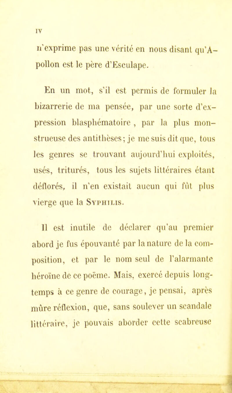 n'exprime pas une vérité en nous disant qu’A- pollon est le père d’Esculape. En un mot, s’il est permis de formuler la bizarrerie de ma pensée, par une sorte d’ex- pression blasphématoire , par la plus mon- strueuse des antithèses; je me suis dit que, tous les genres se trouvant aujourd’hui exploités, usés, triturés, tous les sujets littéraires étant déflorés, il n’en existait aucun qui fut plus vierge que la Syphilis. Il est inutile de déclarer qu’au premier abord je fus épouvanté par la nature de la com- position, et par le nom seul de l’alarmante héroïne de ce poëme. Mais, exercé depuis long- temps à ce genre de courage, je pensai, après mûre réflexion, que, sans soulever un scandale littéraire, je pouvais aborder cette scabreuse