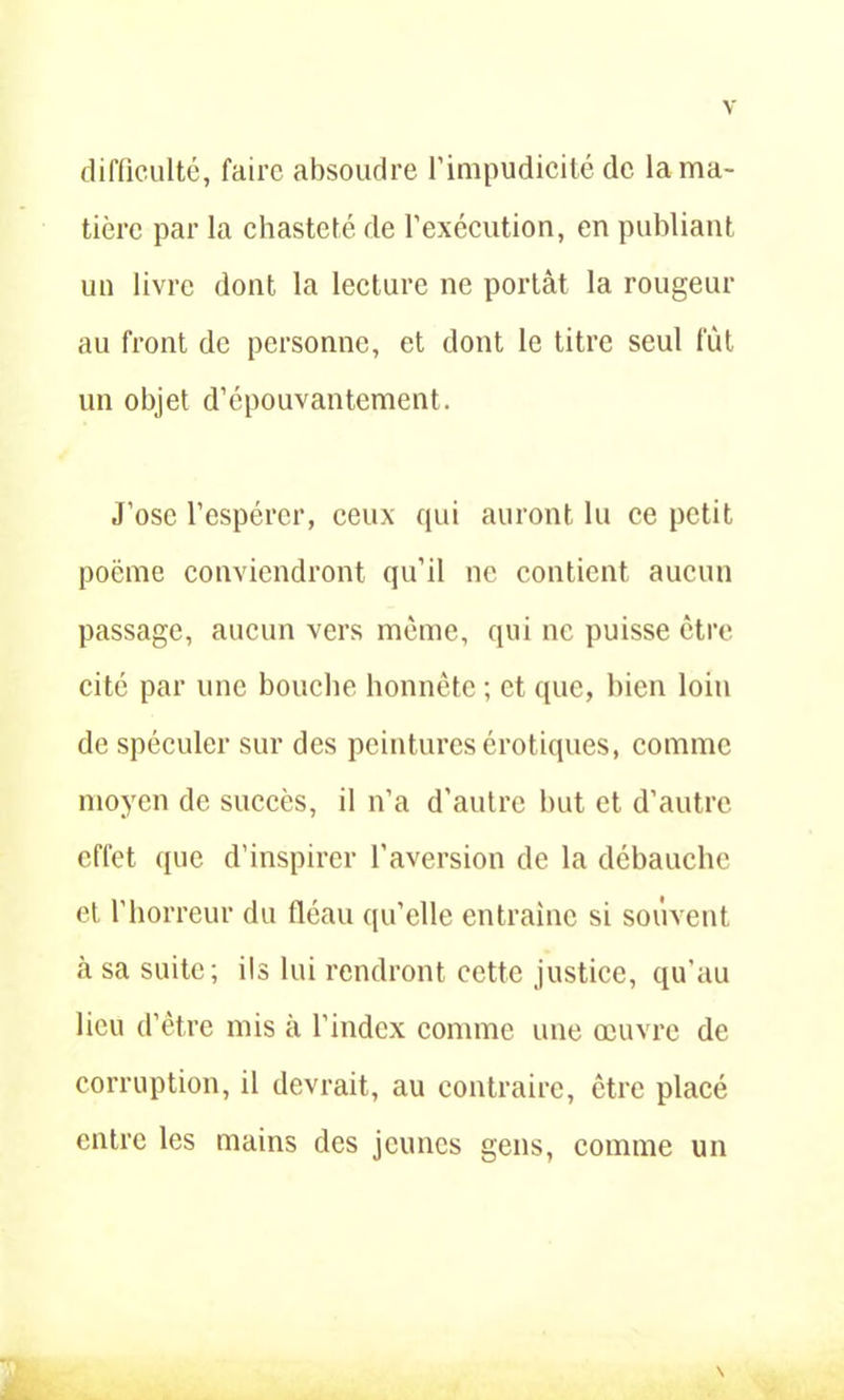difficulté, faire absoudre l’impudicité de la ma- tière par la chasteté de l’exécution, en publiant un livre dont la lecture ne portât la rougeur au front de personne, et dont le titre seul fût un objet d’épouvantement. J’ose l’espérer, ceux qui auront lu ce petit poème conviendront qu’il ne contient aucun passage, aucun vers même, qui ne puisse être cité par une bouche honnête ; et que, bien loin de spéculer sur des peintures érotiques, comme moyen de succès, il n’a d'autre but et d’autre effet que d’inspirer l’aversion de la débauche et l’horreur du fléau qu’elle entraîne si souvent à sa suite; ils lui rendront cette justice, qu’au lieu d’être mis à l'index comme une œuvre de corruption, il devrait, au contraire, être placé entre les mains des jeunes gens, comme un S