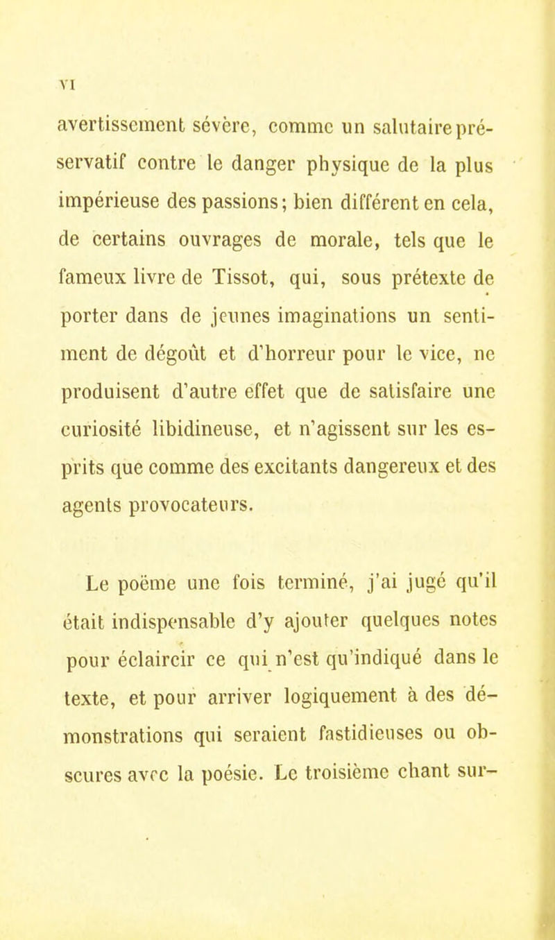 avertissement sévcre, comme un salutaire pré- servatif contre le danger physique de la plus impérieuse des passions; bien différent en cela, de certains ouvrages de morale, tels que le fameux livre de Tissot, qui, sous prétexte de porter dans de jeunes imaginations un senti- ment de dégoût et d’horreur pour le vice, ne produisent d’autre effet que de satisfaire une curiosité libidineuse, et n’agissent sur les es- prits que comme des excitants dangereux et des agents provocateurs. Le poëme une fois terminé, j’ai jugé qu’il était indispensable d’y ajouter quelques notes pour éclaircir ce qui n’est qu’indiqué dans le texte, et pour arriver logiquement à des dé- monstrations qui seraient fastidieuses ou ob- scures avec la poésie. Le troisième chant sur-