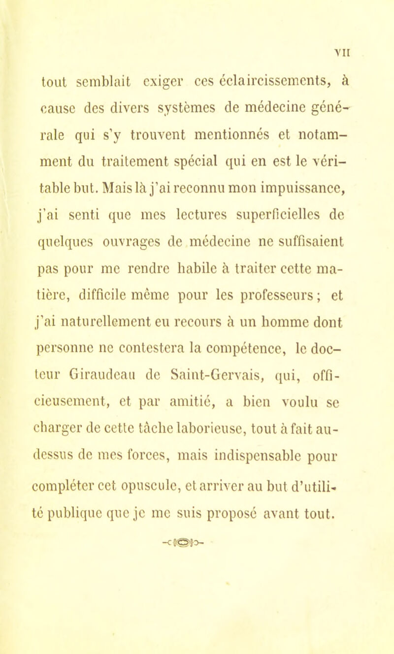 Y II tout semblait exiger ces éclaircissements, à cause des divers systèmes de médecine géné- rale qui s’y trouvent mentionnés et notam- ment du traitement spécial qui en est le véri- table but. Mais là j’ai reconnu mon impuissance, j’ai senti que mes lectures superficielles de quelques ouvrages de médecine ne suffisaient pas pour me rendre habile à traiter cette ma- tière, difficile même pour les professeurs ; et j’ai naturellement eu recours à un homme dont personne ne contestera la compétence, le doc- teur Giraudeau de Saint-Gcrvais, qui, offi- cieusement, et par amitié, a bien voulu se charger de cette tâche laborieuse, tout à fait au- dessus de mes forces, mais indispensable pour compléter cet opuscule, et arriver au but d’utili- té publique que je me suis proposé avant tout.