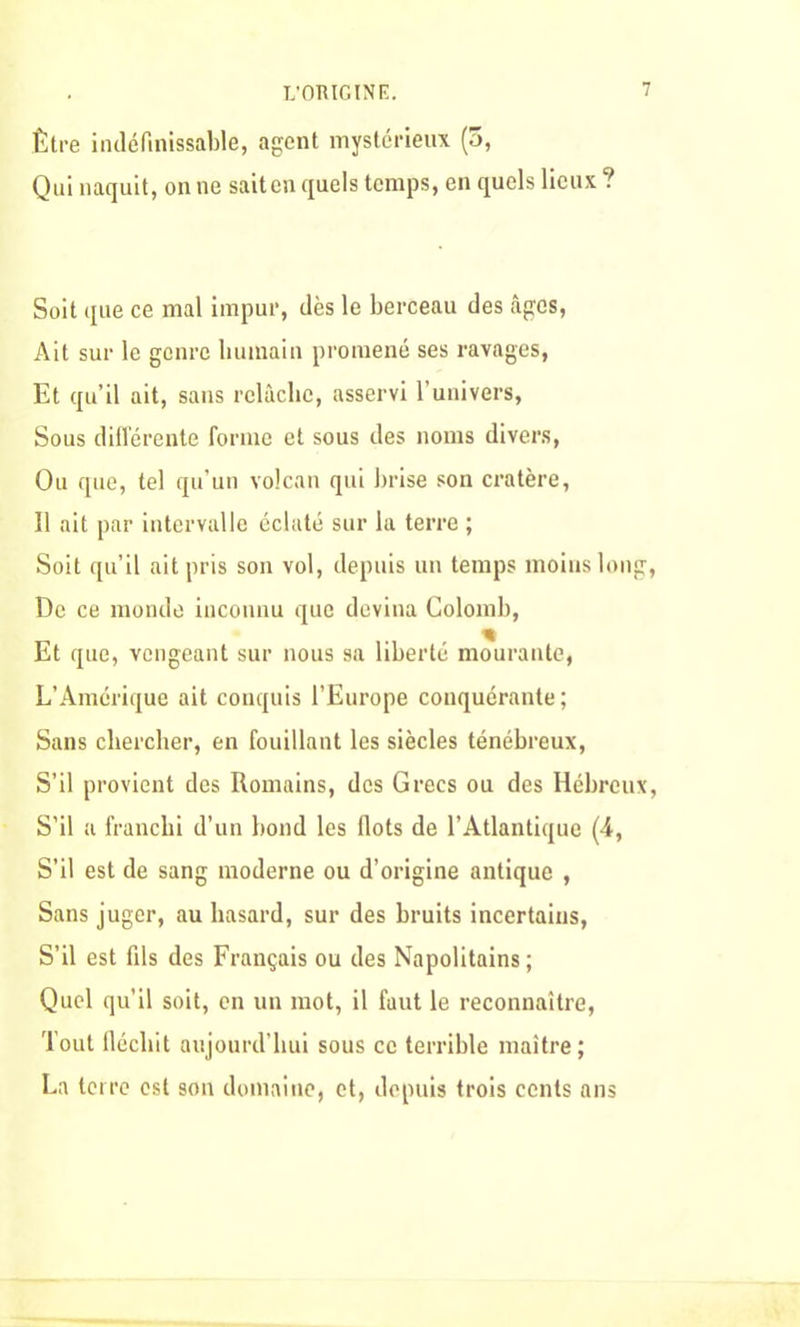 L’OMGINE. Être indéfinissable, agent mystérieux (5, Qui naquit, on ne sait en quels temps, en quels lieux ? Soit que ce mal impur, dès le berceau des âges, Ait sur le genre humain promené ses ravages, Et qu’il ait, sans relâche, asservi l’univers, Sous différente forme et sous des noms divers, Ou que, tel qu’un volcan qui brise son cratère, Il ait par intervalle éclaté sur la terre ; Soit qu’il ait pris son vol, depuis un temps moins long, De ce monde inconnu que devina Colomb, Et que, vengeant sur nous sa liberté mourante, L’Amérique ait conquis l’Europe conquérante; Sans chercher, en fouillant les siècles ténébreux, S’il provient des Romains, des Grecs ou des Hébreux, S’il a franchi d’un bond les Ilots de l’Atlantique (4, S’il est de sang moderne ou d’origine antique , Sans juger, au hasard, sur des bruits incertains, S’il est fds des Français ou des Napolitains; Quel qu’il soit, en un mot, il faut le reconnaître, Tout fléchit aujourd’hui sous ce terrible maître; La terre est son domaine, et, depuis trois cents ans