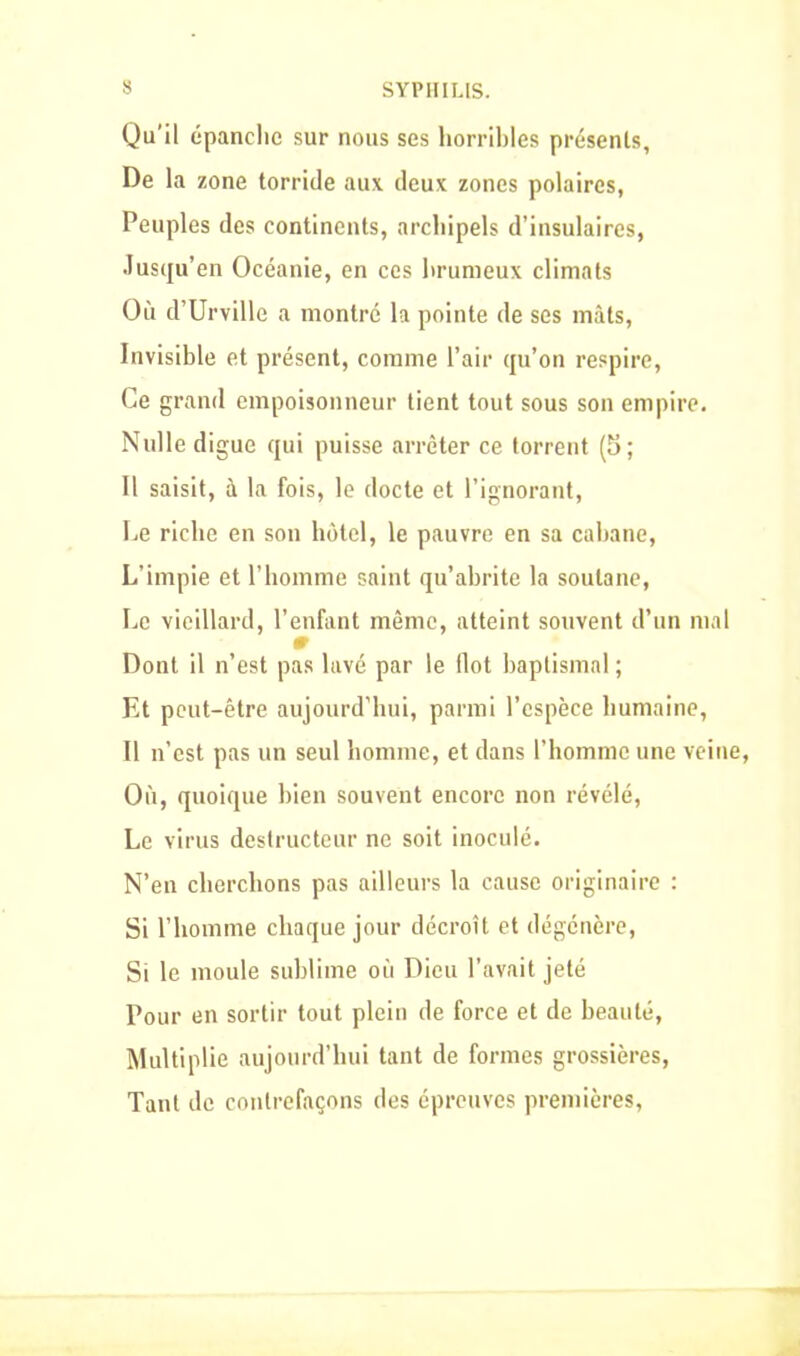 Qu’il épanché sur nous ses horribles présents. De la zone torride aux deux zones polaires, Peuples des continents, archipels d’insulaires, Jusqu’en Océanie, en ces brumeux climats Où d’Urville a montré la pointe de ses mâts, Invisible et présent, comme l’air qu’on respire, Ce grand empoisonneur tient tout sous son empire. Nulle digue qui puisse arrêter ce torrent (5; Il saisit, à la fois, le docte et l’ignorant, Le riche en son hôtel, le pauvre en sa cabane, L’impie et l’homme saint qu’abrite la soutane, Le vieillard, l’enfant même, atteint souvent d’un mal Dont il n’est pas lavé par le flot baptismal ; Et peut-être aujourd'hui, parmi l’espèce humaine, Il n’est pas un seul homme, et dans l’homme une veine, Où, quoique bien souvent encore non révélé, Le virus destructeur ne soit inoculé. N’en cherchons pas ailleurs la cause originaire : Si l’homme chaque jour décroît et dégénère, Si le moule sublime où Dieu l’avait jeté Pour en sortir tout plein de force et de beauté, Multiplie aujourd’hui tant de formes grossières, Tant de contrefaçons des épreuves premières,