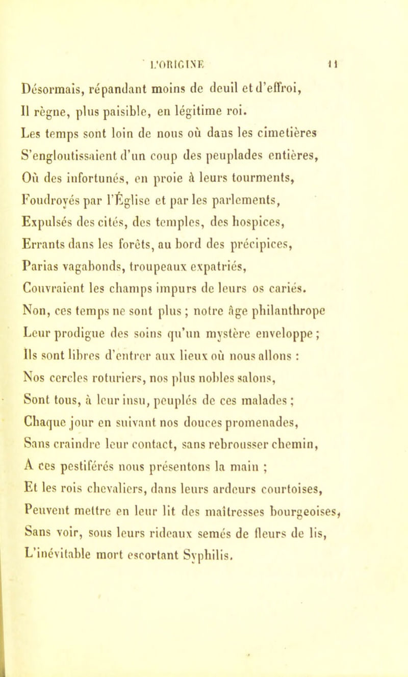 Désormais, répandant moins de deuil et d’effroi, Il règne, plus paisible, en légitime roi. Les temps sont loin de nous où dans les cimetières S’engloutissaient d’un coup des peuplades entières. Où des infortunés, en proie à leurs tourments, Foudroyés par l’Église et parles parlements, Expulsés des cités, des temples, des hospices, Errants dans les forêts, au bord des précipices, Parias vagabonds, troupeaux expatriés, Couvraient les champs impurs de leurs os cariés. Non, ces temps ne sont plus ; notre Age philanthrope Leur prodigue des soins qu’un mystère enveloppe ; Ils sont libres d’entrer aux lieux où nous allons : Nos cercles roturiers, nos plus nobles salons, Sont tous, à leur insu, peuplés de ces malades ; Chaque jour en suivant nos douces promenades, Sans craindre leur contact, sans rebrousser chemin, A ces pestiférés nous présentons la main ; Et les rois chevaliers, dans leurs ardeurs courtoises, Peuvent mettre en leur lit des maîtresses bourgeoises, Sans voir, sous leurs rideaux semés de fleurs de lis, L’inévitable mort escortant Syphilis.