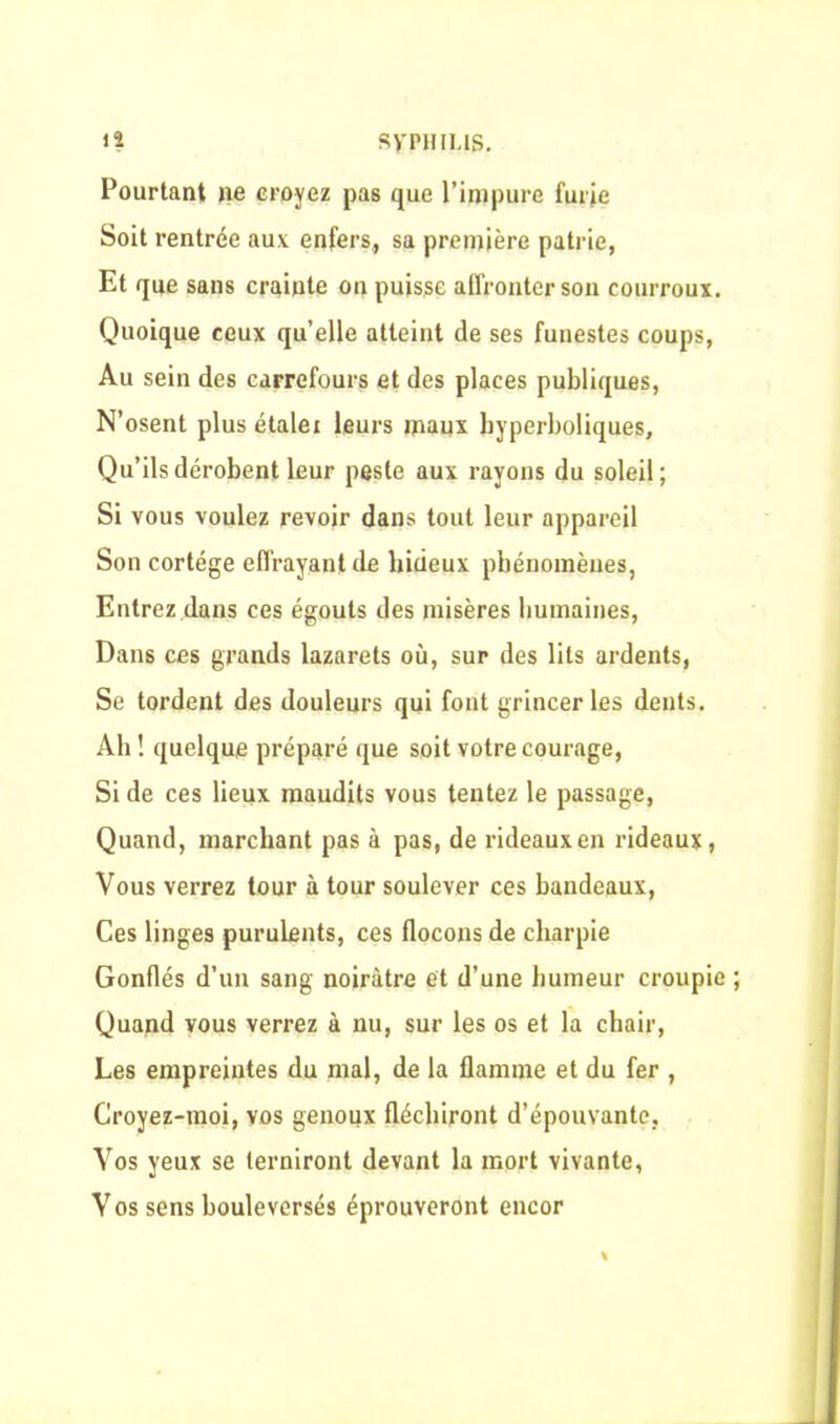 Pourtant ne croyez pas que l’impure furie Soit rentrée aux enfers, sa première patrie, Et que sans crainte on puisse affronter son courroux. Quoique ceux quelle atteint de ses funestes coups, Au sein des carrefours et des places publiques, N’osent plus étaler leurs maux hyperboliques. Qu’ils dérobent leur peste aux rayons du soleil; Si vous voulez revoir dans tout leur appareil Son cortège effrayant de hideux phénomènes, Entrez dans ces égouts des misères humaines, Dans ces grands lazarets où, sur des lits ardents, Se tordent des douleurs qui font grincer les dents. Ah ! quelque préparé que soit votre courage, Si de ces lieux maudits vous tentez le passage, Quand, marchant pas à pas, de rideaux en rideaux, Vous verrez tour à tour soulever ces bandeaux, Ces linges purulents, ces flocons de charpie Gonflés d’un sang noirâtre et d’une humeur croupie Quand vous verrez à nu, sur les os et la chair, Les empreintes du mal, de la flamme et du fer , Croyez-moi, vos genoux fléchiront d’épouvante, Vos yeux se terniront devant la mort vivante, Vos sens bouleversés éprouveront encor