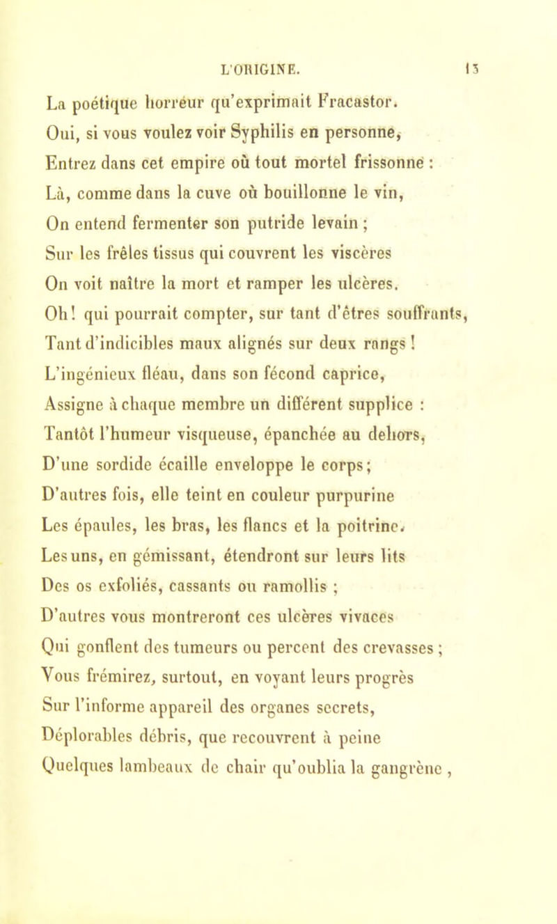 LOHIGINE. 15 La poétique horréur qu’exprimait Fracastor. Oui, si vous voulez voir Syphilis en personne, Entrez dans cet empire où tout mortel frissonné : Là, comme dans la cuve où bouillonne le vin, On entend fermenter son putride levain ; Sur les frêles tissus qui couvrent les viscères On voit naître la mort et ramper les ulcères. Oh! qui pourrait compter, sur tant d’êtres souffrants, Tant d’indicibles maux alignés sur deux rangs ! L’ingénieux fléau, dans son fécond caprice, Assigne à chaque membre un différent supplice : Tantôt l’humeur visqueuse, épanchée au dehors, D’une sordide écaille enveloppe le corps; D’autres fois, elle teint en couleur purpurine Les épaules, les bras, les flancs et la poitrine* Les uns, en gémissant, étendront sur leurs lits Des os exfoliés, cassants ou ramollis ; D’autres vous montreront ces ulcères vivaces Qui gonflent des tumeurs ou percent des crevasses ; Vous frémirez, surtout, en voyant leurs progrès Sur l’informe appareil des organes secrets, Déplorables débris, que recouvrent à peine Quelques lambeaux de chair qu’oublia la gangrène ,