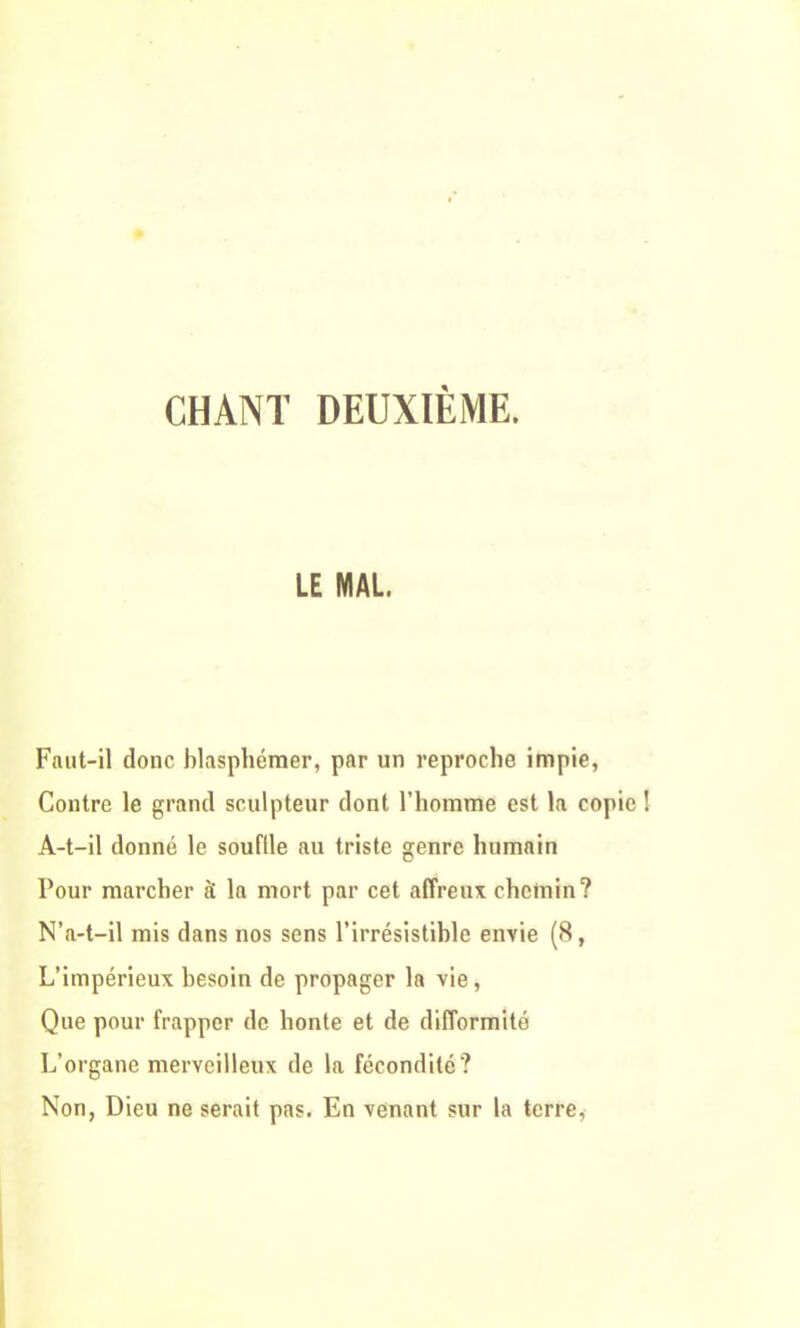 LE MAL. Faut-il donc blasphémer, par un reproche impie, Contre le grand sculpteur dont l’homme est la copie ! A-t-il donné le souftle au triste genre humain Pour marcher à la mort par cet affreux chemin? N’a-t-il mis dans nos sens l’irrésistible envie (8, L’impérieux besoin de propager la vie, Que pour frapper de honte et de difformité L’organe merveilleux de la fécondité? Non, Dieu ne serait pas. En venant sur la terre,