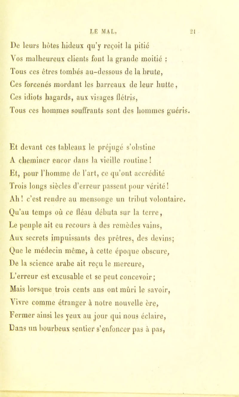 De leurs hôtes hideux qu’y reçoit la pitié Vos malheureux clients font la grande moitié : Tous ces êtres tombés au-dessous de la brute, Ces forcenés mordant les barreaux de leur hutte, Ces idiots hagards, aux visages flétris, Tous ces hommes souffrants sont des hommes guéris Et devant ces tableaux le préjugé s’obstine A cheminer encor dans la vieille routine ! Et, pour l’homme de l’art, ce qu’ont accrédité Trois longs siècles d’erreur passent pour vérité! Ah! c’est rendre au mensonge un tribut volontaire. Qu’au temps où ce fléau débuta sur la terre, Le peuple ait eu recours à des remèdes vains, Aux secrets impuissants des prêtres, des devins; Que le médecin même, à cette époque obscure. De la science arabe ait reçu le mercure, L’erreur est excusable et se peut concevoir; Mais lorsque trois cents ans ont mûri le savoir, Vivre comme étranger à notre nouvelle ère, Fermer ainsi les yeux au jour qui nous éclaire, Dans un bourbeux sentier s’enfoncer pas à pas,