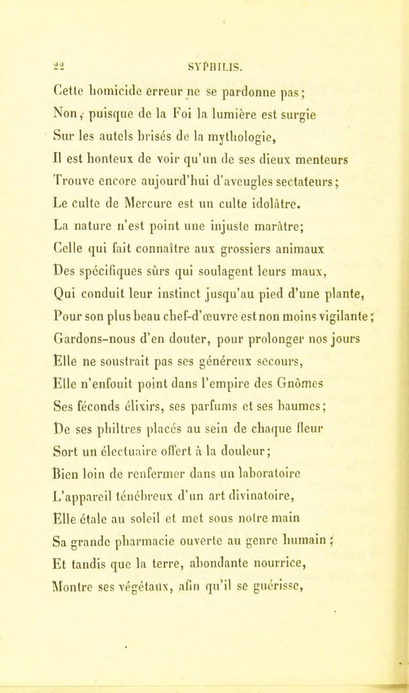 Cette homicide erreur ne se pardonne pas; Non, puisque de la Foi la lumière est surgie Sur les autels brisés de la mythologie, Il est honteux de voir qu’un de ses dieux menteurs Trouve encore aujourd’hui d’aveugles sectateurs; Le culte de Mercure est un culte idolâtre. La nature n’est point une injuste marâtre; Celle qui fait connaître aux grossiers animaux Des spécifiques surs qui soulagent leurs maux, Qui conduit leur instinct jusqu’au pied d’une plante, Pour son plus beau chef-d’œuvre est non moins vigilante ; Gardons-nous d’en douter, pour prolonger nos jours Elle ne soustrait pas ses généreux secours, Elle n’enfouit point dans l’empire des Gnomes Ses féconds élixirs, ses parfums et ses baumes; De ses philtres placés au sein de chaque fleur Sort un électuaire offert à la douleur; Bien loin de renfermer dans un laboratoire L’appareil ténébreux d’un art divinatoire, Elle étale au soleil et met sous notre main Sa grande pharmacie ouverte au genre humain ; Et tandis que la terre, abondante nourrice, Montre ses végétaux, afin qu’il se guérisse,