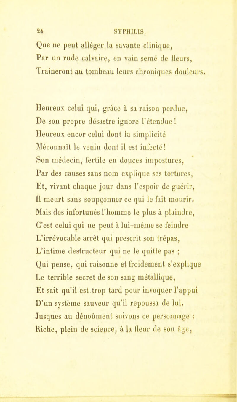 Que ne peut alléger la savante clinique, Par un rude calvaire, en vain semé de fleurs, Traîneront au tombeau leurs chroniques douleurs. Heureux celui qui, grâce à sa raisou perdue, De son propre désastre ignore l’étendue! Heureux encor celui dont la simplicité Méconnaît le venin dont il est infecté! Son médecin, fertile en douces impostures, Par des causes sans nom explique ses tortures. Et, vivant chaque jour dans l’espoir de guérir, Il meurt sans soupçonner ce qui le fait mourir. Mais des infortunés l’homme le plus à plaindre, C’est celui qui ne peut à lui-même se feindre L’irrévocable arrêt qui prescrit son trépas, L’intime destructeur qui ne le quitte pas ; Qui pense, qui raisonne et froidement s’explique Le terrible secret de son sang métallique, Et sait qu’il est trop tard pour invoquer l’appui D'un système sauveur qu’il repoussa de lui. Jusques au dénoûment suivons ce personnage : Riche, plein de science, à la fleur de son âge,